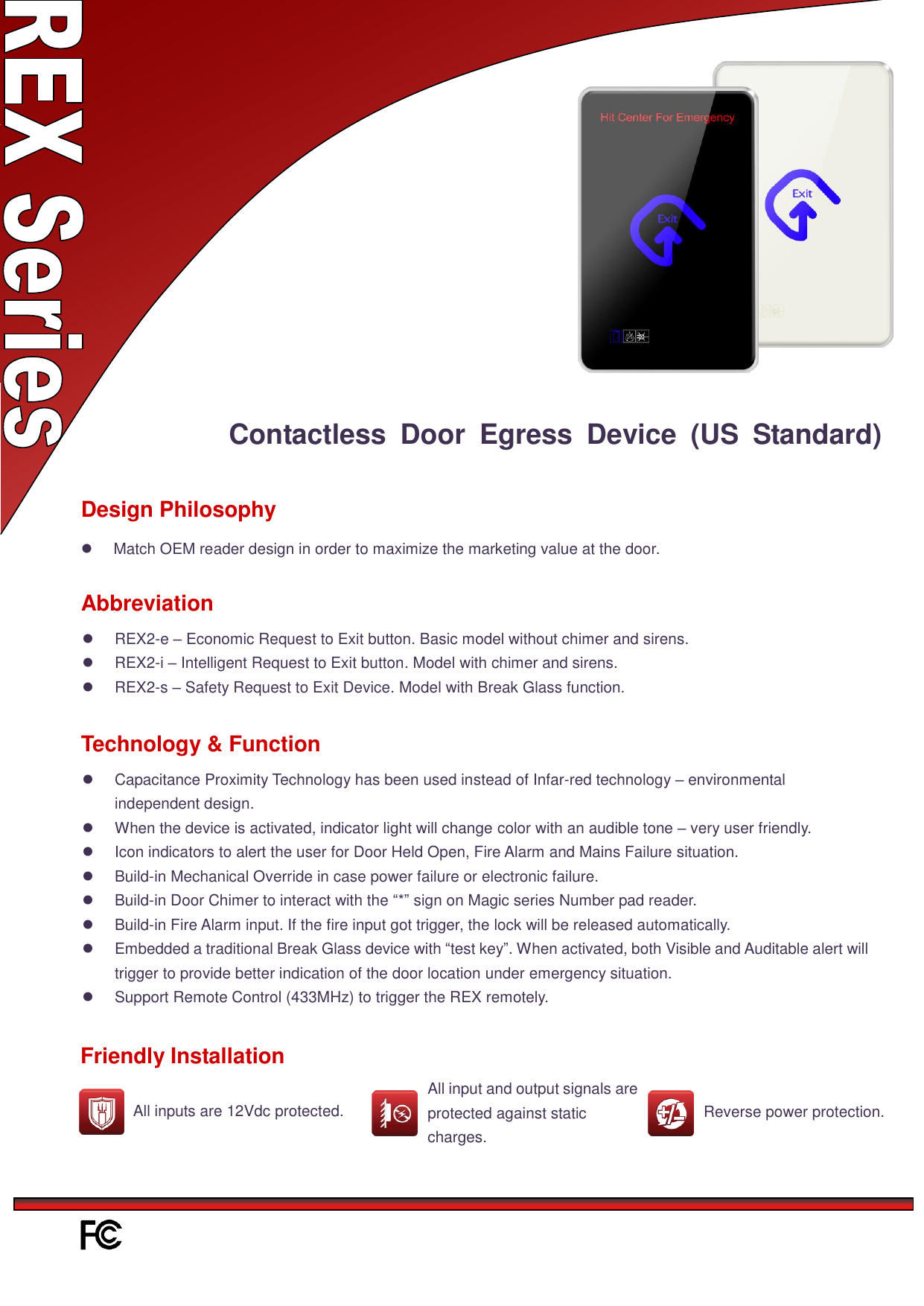 Contactless  Door  Egress  Device  (US  Standard) Match OEM reader design in order to maximize the marketing value at the door.Design Philosophy Abbreviation REX2-e – Economic Request to Exit button. Basic model without chimer and sirens.REX2-i – Intelligent Request to Exit button. Model with chimer and sirens.REX2-s – Safety Request to Exit Device. Model with Break Glass function.Capacitance Proximity Technology has been used instead of Infar-red technology – environmentalindependent design.When the device is activated, indicator light will change color with an audible tone – very user friendly.Icon indicators to alert the user for Door Held Open, Fire Alarm and Mains Failure situation.Build-in Mechanical Override in case power failure or electronic failure.Build-in Door Chimer to interact with the “*” sign on Magic series Number pad reader.Build-in Fire Alarm input. If the fire input got trigger, the lock will be released automatically.Embedded a traditional Break Glass device with “test key”. When activated, both Visible and Auditable alert willtrigger to provide better indication of the door location under emergency situation.Support Remote Control (433MHz) to trigger the REX remotely.Technology &amp; Function Friendly Installation All input and output signals are protected against static charges. Reverse power protection. All inputs are 12Vdc protected. 