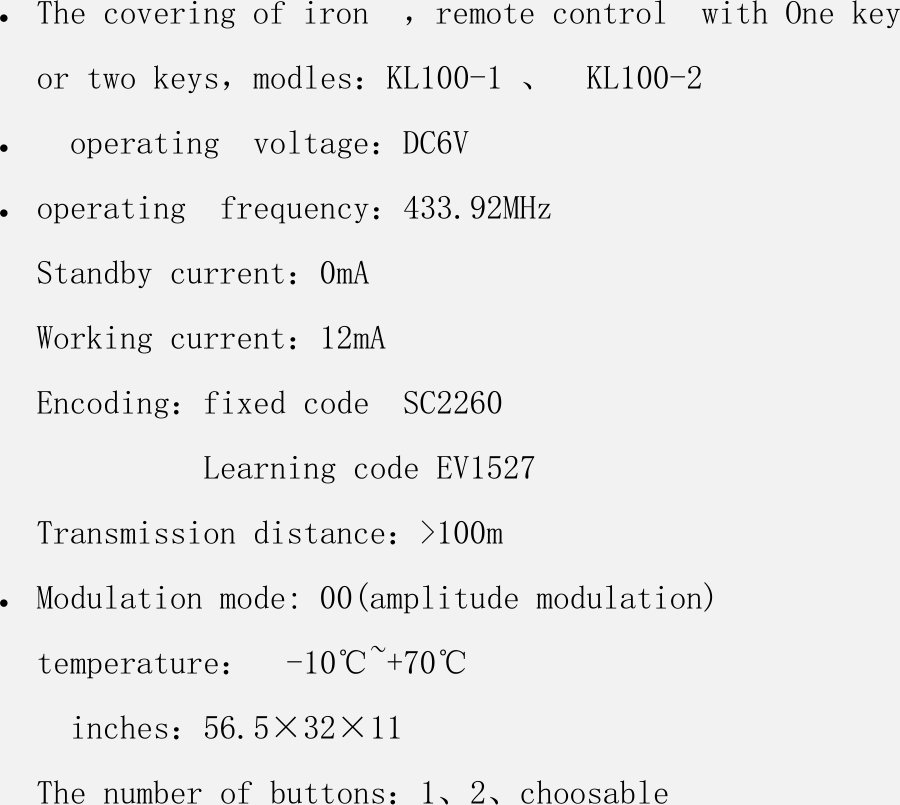  The covering of iron  ，remote control  with One key or two keys，modles：KL100-1 、  KL100-2    operating  voltage：DC6V     operating  frequency：433.92MHz  Standby current：0mA   Working current：12mA Encoding：fixed code  SC2260           Learning code EV1527 Transmission distance：&gt;100m   Modulation mode: 00(amplitude modulation) temperature：  -10℃~+70℃   inches：56.5×32×11 The number of buttons：1、2、choosable 