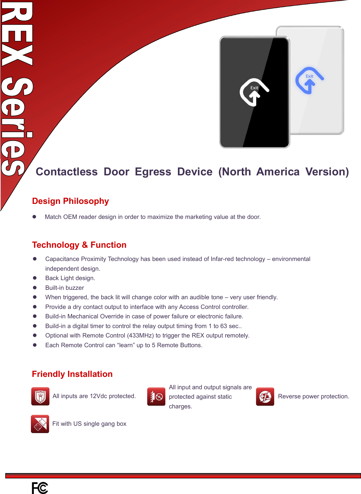 Contactless Door Egress Device (North America Version)Match OEM reader design in order to maximize the marketing value at the door.Design PhilosophyCapacitance Proximity Technology has been used instead of Infar-red technology – environmentalindependent design.Back Light design.Built-in buzzerWhen triggered, the back lit will change color with an audible tone – very user friendly.Provide a dry contact output to interface with any Access Control controller.Build-in Mechanical Override in case of power failure or electronic failure.Build-in a digital timer to control the relay output timing from 1 to 63 sec..Optional with Remote Control (433MHz) to trigger the REX output remotely.Each Remote Control can “learn” up to 5 Remote Buttons.Technology &amp; FunctionFriendly InstallationAll input and output signals areprotected against staticcharges.Reverse power protection.All inputs are 12Vdc protected.Fit with US single gang box