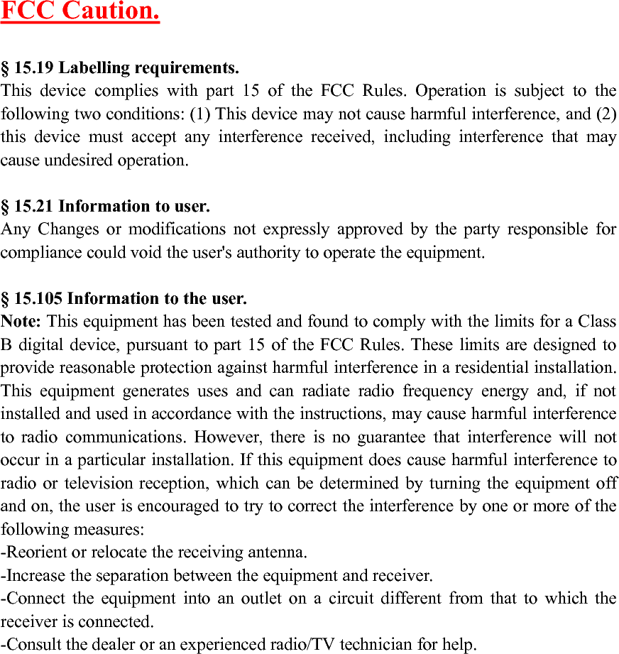 FCC Caution.§ 15.19 Labelling requirements.This device complies with part 15 of the FCC Rules. Operation is subject to thefollowing two conditions: (1) This device may not cause harmful interference, and (2)this device must accept any interference received, including interference that maycause undesired operation.§ 15.21 Information to user.Any Changes or modifications not expressly approved by the party responsible forcompliance could void the user&apos;s authority to operate the equipment.§ 15.105 Information to the user.Note: This equipment has been tested and found to comply with the limits for a ClassB digital device, pursuant to part 15 of the FCC Rules. These limits are designed toprovide reasonable protection against harmful interference in a residential installation.This equipment generates uses and can radiate radio frequency energy and, if notinstalled and used in accordance with the instructions, may cause harmful interferenceto radio communications. However, there is no guarantee that interference will notoccur in a particular installation. If this equipment does cause harmful interference toradio or television reception, which can be determined by turning the equipment offand on, the user is encouraged to try to correct the interference by one or more of thefollowing measures:-Reorient or relocate the receiving antenna.-Increase the separation between the equipment and receiver.-Connect the equipment into an outlet on a circuit different from that to which thereceiver is connected.-Consult the dealer or an experienced radio/TV technician for help.