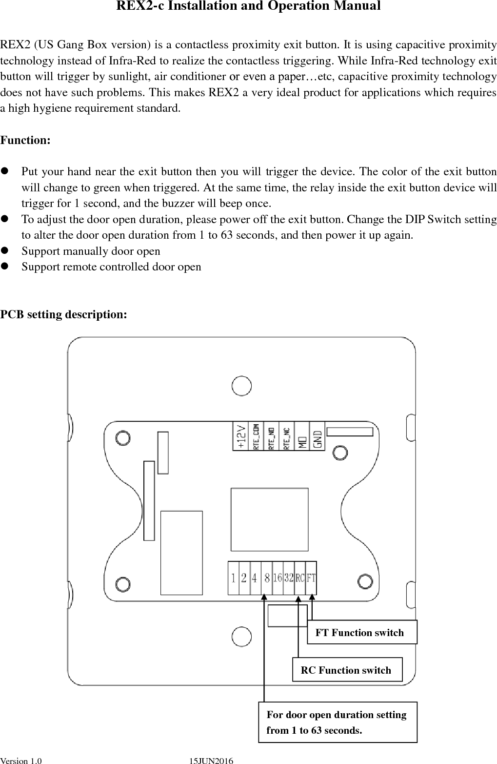  Version 1.0    15JUN2016                                                                                               REX2-c Installation and Operation Manual  REX2 (US Gang Box version) is a contactless proximity exit button. It is using capacitive proximity technology instead of Infra-Red to realize the contactless triggering. While Infra-Red technology exit button will trigger by sunlight, air conditioner or even a paper…etc, capacitive proximity technology does not have such problems. This makes REX2 a very ideal product for applications which requires a high hygiene requirement standard.      Function:   Put your hand near the exit button then you will trigger the device. The color of the exit button will change to green when triggered. At the same time, the relay inside the exit button device will trigger for 1 second, and the buzzer will beep once.  To adjust the door open duration, please power off the exit button. Change the DIP Switch setting to alter the door open duration from 1 to 63 seconds, and then power it up again.    Support manually door open  Support remote controlled door open   PCB setting description:                            FT Function switch RC Function switch For door open duration setting from 1 to 63 seconds.  