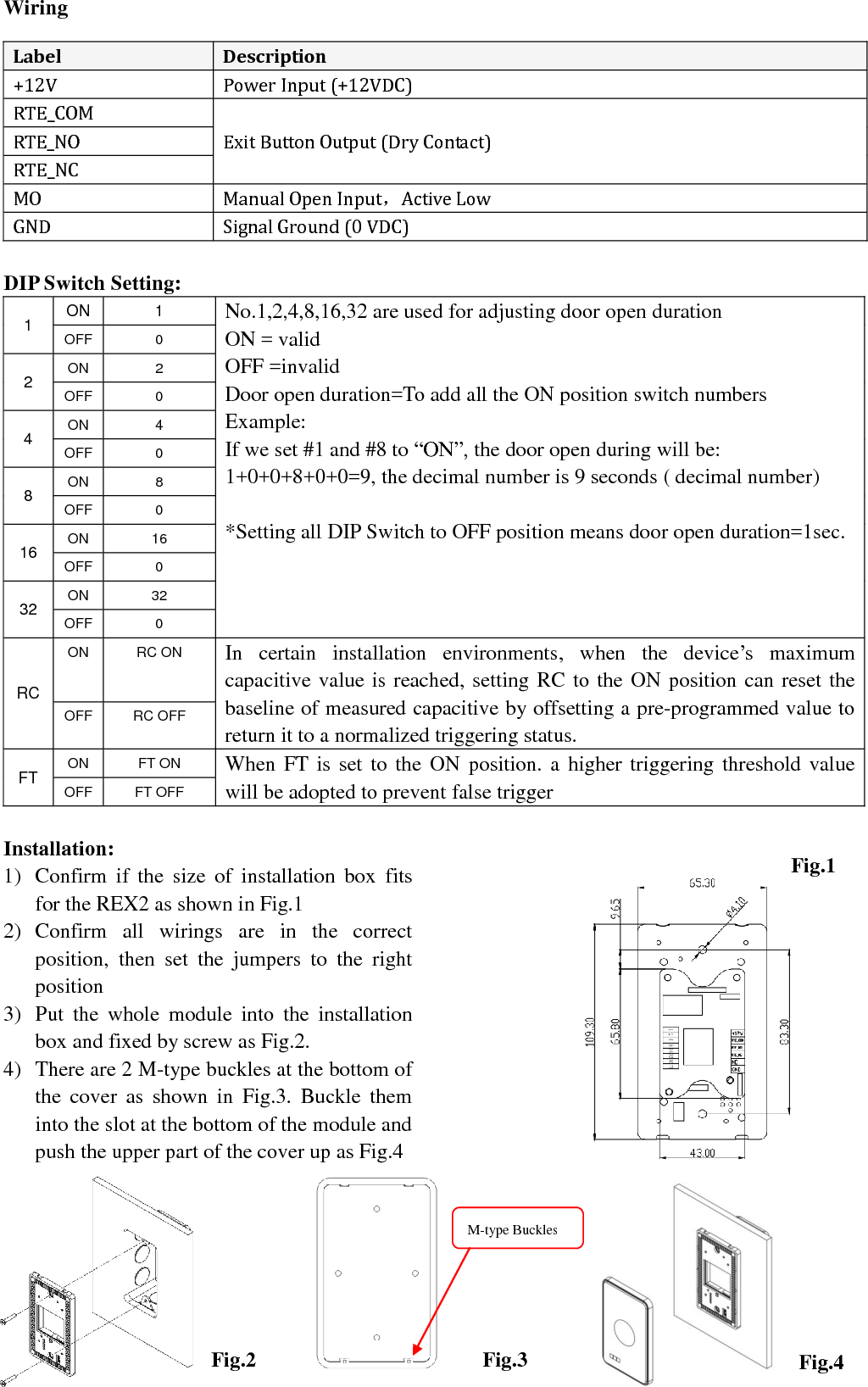  Version 1.0    15JUN2016                                                                                               Wiring  DIP Switch Setting: 1 ON 1 No.1,2,4,8,16,32 are used for adjusting door open duration ON = valid OFF =invalid Door open duration=To add all the ON position switch numbers Example: If we set #1 and #8 to “ON”, the door open during will be: 1+0+0+8+0+0=9, the decimal number is 9 seconds ( decimal number)  *Setting all DIP Switch to OFF position means door open duration=1sec. OFF 0 2 ON 2 OFF 0 4 ON 4 OFF 0 8 ON 8 OFF 0 16 ON 16 OFF 0 32 ON 32 OFF 0 RC ON RC ON In  certain  installation  environments,  when  the  device’s  maximum capacitive value is reached, setting RC to the ON position can reset the baseline of measured capacitive by offsetting a pre-programmed value to return it to a normalized triggering status. OFF RC OFF FT ON FT ON When FT is set to the ON  position. a higher triggering threshold value will be adopted to prevent false trigger   OFF FT OFF  Installation:1) Confirm  if  the  size  of  installation  box  fits for the REX2 as shown in Fig.1 2) Confirm  all  wirings  are  in  the  correct position,  then  set  the  jumpers  to  the  right position 3) Put  the  whole  module  into  the  installation box and fixed by screw as Fig.2.   4) There are 2 M-type buckles at the bottom of the  cover  as  shown  in  Fig.3.  Buckle  them into the slot at the bottom of the module and push the upper part of the cover up as Fig.4                      Label Description +12V Power Input (+12VDC) RTE_COM Exit Button Output (Dry Contact) RTE_NO RTE_NC MO Manual Open Input，Active Low GND Signal Ground (0 VDC) Fig.1 Fig.4 Fig.3  Fig.2 M-type Buckles  