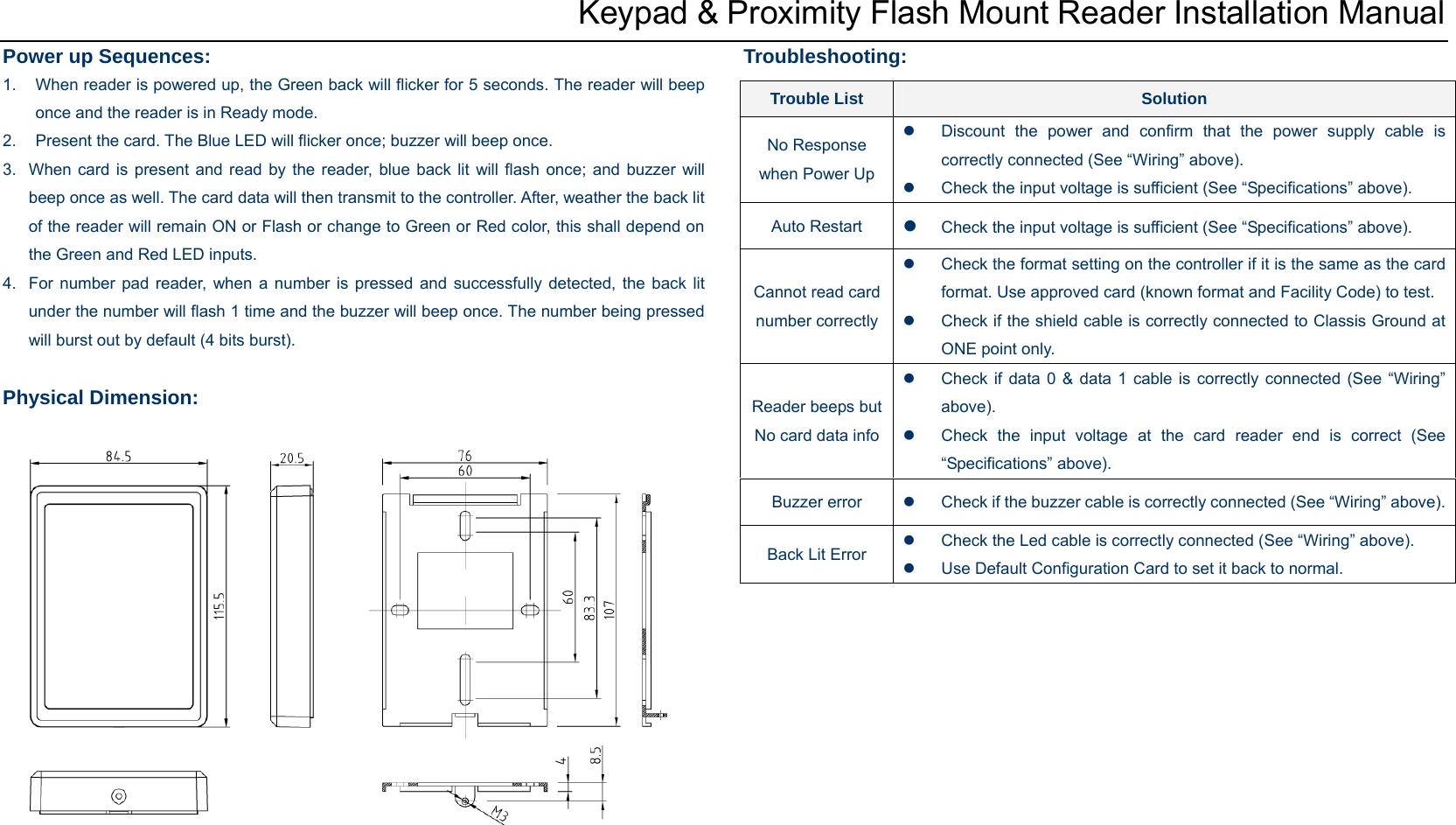  Keypad &amp; Proximity Flash Mount Reader Installation Manual Power up Sequences: 1.  When reader is powered up, the Green back will flicker for 5 seconds. The reader will beep once and the reader is in Ready mode. 2.  Present the card. The Blue LED will flicker once; buzzer will beep once.   3.  When card is present and read by the reader, blue back lit will flash once; and buzzer will beep once as well. The card data will then transmit to the controller. After, weather the back lit of the reader will remain ON or Flash or change to Green or Red color, this shall depend on the Green and Red LED inputs. 4.  For number pad reader, when a number is pressed and successfully detected, the back lit under the number will flash 1 time and the buzzer will beep once. The number being pressed will burst out by default (4 bits burst).  Physical Dimension:               Troubleshooting: Trouble List  Solution No Response when Power Up z  Discount the power and confirm that the power supply cable is correctly connected (See “Wiring” above). z  Check the input voltage is sufficient (See “Specifications” above). Auto Restart  z Check the input voltage is sufficient (See “Specifications” above). Cannot read card number correctlyz  Check the format setting on the controller if it is the same as the card format. Use approved card (known format and Facility Code) to test. z  Check if the shield cable is correctly connected to Classis Ground at ONE point only. Reader beeps but No card data infoz  Check if data 0 &amp; data 1 cable is correctly connected (See “Wiring” above). z  Check the input voltage at the card reader end is correct (See “Specifications” above). Buzzer error  z  Check if the buzzer cable is correctly connected (See “Wiring” above). Back Lit Error z  Check the Led cable is correctly connected (See “Wiring” above). z  Use Default Configuration Card to set it back to normal. 