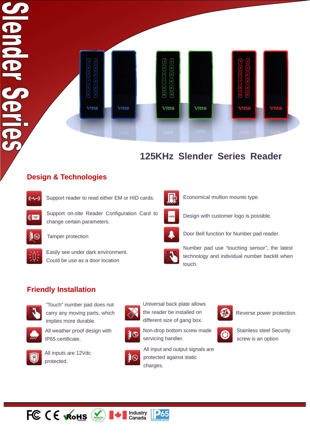 Design &amp; TechnologiesSupport reader to read either EM or HID cards.Number pad use “touching sensor”, the latesttechnology and individual number backlit whentouch.Economical mullion mounts type.Support on-site Reader Configuration Card tochange certain parameters.Door Bell function for Number pad reader.Tamper protectionDesign with customer logo is possible.125KHz Slender Series ReaderEasily see under dark environment.CouldbeuseasadoorlocationFriendly Installation“Touch” number pad does notcarry any moving parts, whichimplies more durable.All weather proof design withIP65 certificate.Universal back plate allowsthereaderbeinstalledondifferent size of gang box.Non-drop bottom screw madeservicing handier.All input and output signals areprotected against staticcharges.Reverse power protection.Stainless steel Securityscrew is an optionAll inputs are 12Vdcprotected.