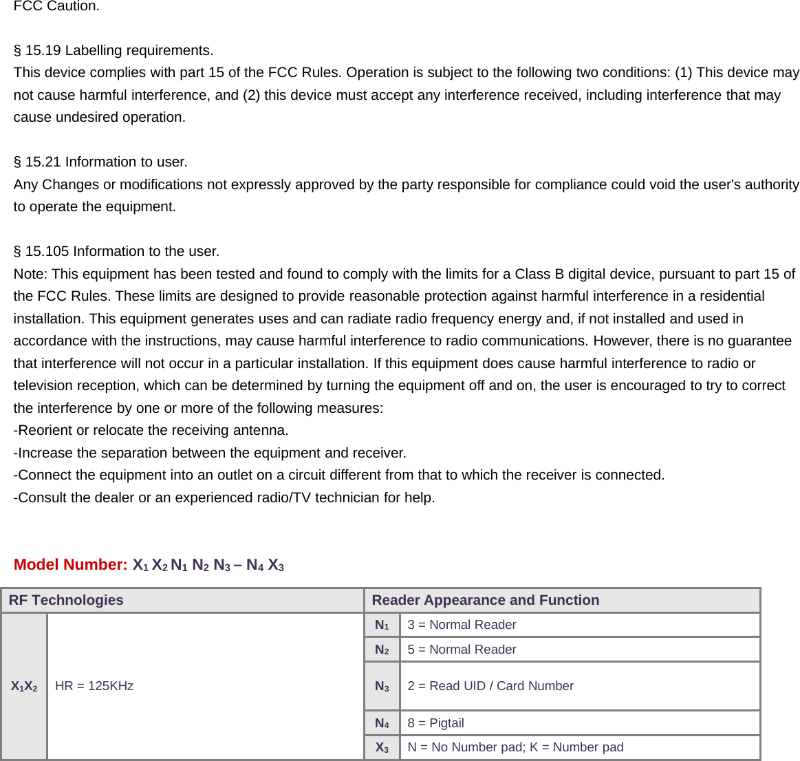 FCC Caution.§ 15.19 Labelling requirements.This device complies with part 15 of the FCC Rules. Operation is subject to the following two conditions: (1) This device maynot cause harmful interference, and (2) this device must accept any interference received, including interference that maycause undesired operation.§ 15.21 Information to user.Any Changes or modifications not expressly approved by the party responsible for compliance could void the user&apos;s authorityto operate the equipment.§ 15.105 Information to the user.Note: This equipment has been tested and found to comply with the limits for a Class B digital device, pursuant to part 15 ofthe FCC Rules. These limits are designed to provide reasonable protection against harmful interference in a residentialinstallation. This equipment generates uses and can radiate radio frequency energy and, if not installed and used inaccordance with the instructions, may cause harmful interference to radio communications. However, there is no guaranteethat interference will not occur in a particular installation. If this equipment does cause harmful interference to radio ortelevision reception, which can be determined by turning the equipment off and on, the user is encouraged to try to correctthe interference by one or more of the following measures:-Reorient or relocate the receiving antenna.-Increase the separation between the equipment and receiver.-Connect the equipment into an outlet on a circuit different from that to which the receiver is connected.-Consult the dealer or an experienced radio/TV technician for help.Model Number: X1X2N1N2N3–N4X3RF Technologies Reader Appearance and FunctionX1X2HR = 125KHzN13 = Normal ReaderN25 = Normal ReaderN32 = Read UID / Card NumberN48 = PigtailX3N = No Number pad; K = Number pad