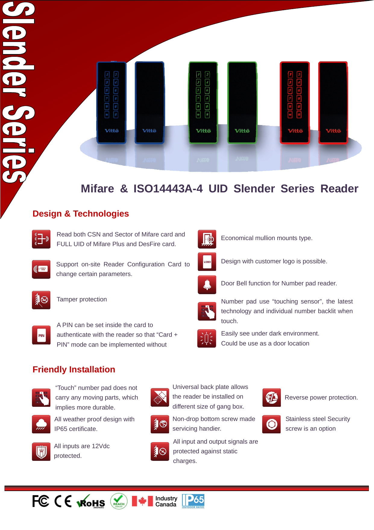                                                Design &amp; Technologies Number pad use “touching sensor”, the latest technology and individual number backlit when touch.Economical mullion mounts type. Support on-site Reader Configuration Card to change certain parameters. Door Bell function for Number pad reader. Tamper protection Design with customer logo is possible. Mifare &amp; ISO14443A-4 UID Slender Series Reader A PIN can be set inside the card to authenticate with the reader so that “Card + PIN” mode can be implemented without Easily see under dark environment. Could be use as a door location Friendly Installation “Touch” number pad does not carry any moving parts, which implies more durable. All weather proof design with IP65 certificate. Universal back plate allows the reader be installed on different size of gang box. Non-drop bottom screw made servicing handier. All input and output signals are protected against static charges. Reverse power protection. Stainless steel Security screw is an option All inputs are 12Vdc protected. Read both CSN and Sector of Mifare card and FULL UID of Mifare Plus and DesFire card. 