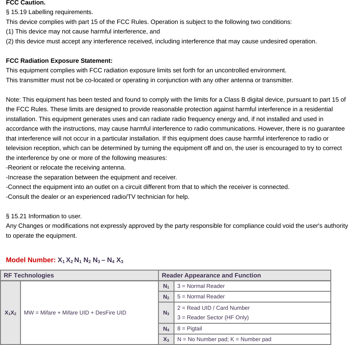  FCC Caution.  § 15.19 Labelling requirements. This device complies with part 15 of the FCC Rules. Operation is subject to the following two conditions:   (1) This device may not cause harmful interference, and   (2) this device must accept any interference received, including interference that may cause undesired operation.  FCC Radiation Exposure Statement: This equipment complies with FCC radiation exposure limits set forth for an uncontrolled environment. This transmitter must not be co-located or operating in conjunction with any other antenna or transmitter.  Note: This equipment has been tested and found to comply with the limits for a Class B digital device, pursuant to part 15 of the FCC Rules. These limits are designed to provide reasonable protection against harmful interference in a residential installation. This equipment generates uses and can radiate radio frequency energy and, if not installed and used in accordance with the instructions, may cause harmful interference to radio communications. However, there is no guarantee that interference will not occur in a particular installation. If this equipment does cause harmful interference to radio or   television reception, which can be determined by turning the equipment off and on, the user is encouraged to try to correct the interference by one or more of the following measures: -Reorient or relocate the receiving antenna. -Increase the separation between the equipment and receiver. -Connect the equipment into an outlet on a circuit different from that to which the receiver is connected. -Consult the dealer or an experienced radio/TV technician for help.  § 15.21 Information to user. Any Changes or modifications not expressly approved by the party responsible for compliance could void the user&apos;s authorityto operate the equipment.  Model Number: X1 X2 N1 N2 N3 – N4 X3       RF Technologies  Reader Appearance and Function X1X2 MW = Mifare + Mifare UID + DesFire UID N13 = Normal Reader N25 = Normal Reader N32 = Read UID / Card Number 3 = Reader Sector (HF Only) N48 = Pigtail X3N = No Number pad; K = Number pad 