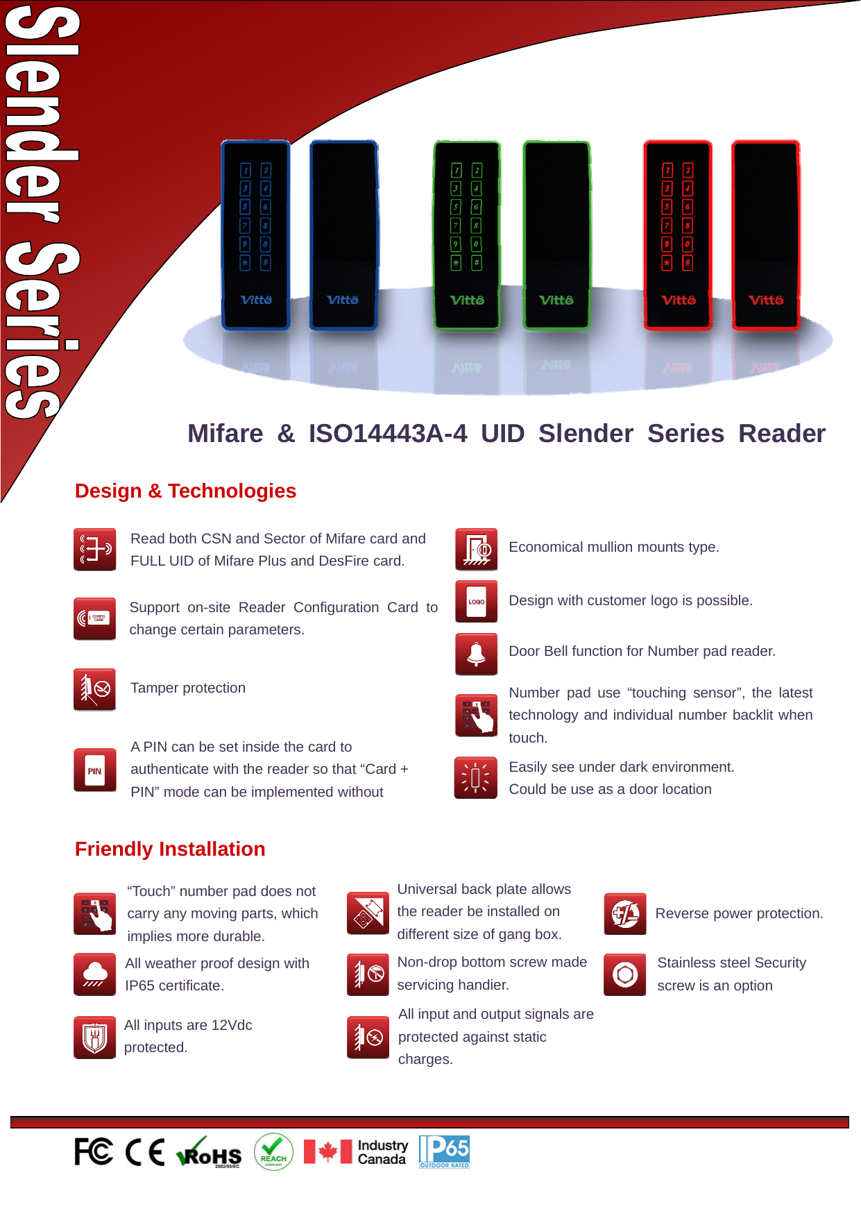 Design &amp; TechnologiesNumber pad use “touching sensor”, the latesttechnology and individual number backlit whentouch.Economical mullion mounts type.Support on-site Reader Configuration Card tochange certain parameters.Door Bell function for Number pad reader.Tamper protectionDesign with customer logo is possible.Mifare &amp; ISO14443A-4 UID Slender Series ReaderAPINcanbesetinsidethecardtoauthenticate with the reader so that “Card +PIN” mode can be implemented withoutEasily see under dark environment.Could be use as a door locationFriendly Installation“Touch” number pad does notcarry any moving parts, whichimplies more durable.All weather proof design withIP65 certificate.Universal back plate allowsthereaderbeinstalledondifferent size of gang box.Non-drop bottom screw madeservicing handier.All input and output signals areprotected against staticcharges.Reverse power protection.Stainless steel Securityscrew is an optionAll inputs are 12Vdcprotected.Read both CSN and Sector of Mifare card andFULL UID of Mifare Plus and DesFire card.