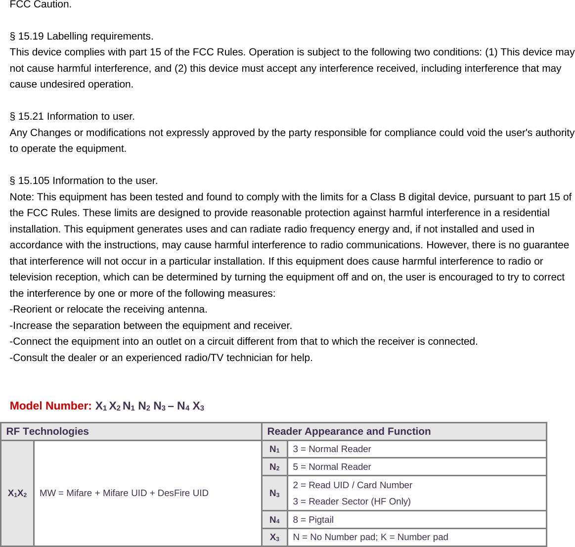 FCC Caution.§ 15.19 Labelling requirements.This device complies with part 15 of the FCC Rules. Operation is subject to the following two conditions: (1) This device maynot cause harmful interference, and (2) this device must accept any interference received, including interference that maycause undesired operation.§ 15.21 Information to user.Any Changes or modifications not expressly approved by the party responsible for compliance could void the user&apos;s authorityto operate the equipment.§ 15.105 Information to the user.Note: This equipment has been tested and found to comply with the limits for a Class B digital device, pursuant to part 15 ofthe FCC Rules. These limits are designed to provide reasonable protection against harmful interference in a residentialinstallation. This equipment generates uses and can radiate radio frequency energy and, if not installed and used inaccordance with the instructions, may cause harmful interference to radio communications. However, there is no guaranteethat interference will not occur in a particular installation. If this equipment does cause harmful interference to radio ortelevision reception, which can be determined by turning the equipment off and on, the user is encouraged to try to correctthe interference by one or more of the following measures:-Reorient or relocate the receiving antenna.-Increase the separation between the equipment and receiver.-Connect the equipment into an outlet on a circuit different from that to which the receiver is connected.-Consult the dealer or an experienced radio/TV technician for help.Model Number: X1X2N1N2N3–N4X3RF Technologies Reader Appearance and FunctionX1X2MW = Mifare + Mifare UID + DesFire UIDN13 = Normal ReaderN25 = Normal ReaderN32 = Read UID / Card Number3 = Reader Sector (HF Only)N48 = PigtailX3N = No Number pad; K = Number pad