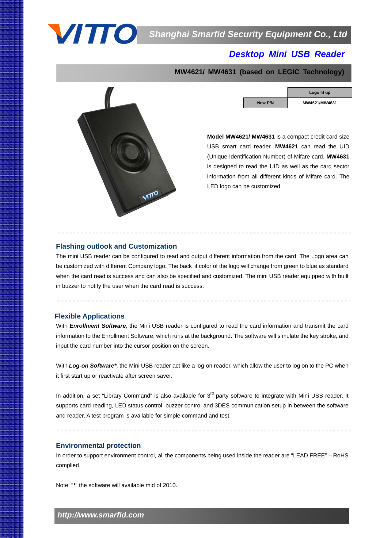                   Shanghai Smarfid Security Equipment Co., Ltdhttp://www.smarfid.com     Desktop Mini USB Reader                   Model MW4621/ MW4631 is a compact credit card size USB smart card reader. MW4621  can read the UID (Unique Identification Number) of Mifare card. MW4631 is designed to read the UID as well as the card sector information from all different kinds of Mifare card. The LED logo can be customized.     Flashing outlook and Customization The mini USB reader can be configured to read and output different information from the card. The Logo area can be customized with different Company logo. The back lit color of the logo will change from green to blue as standard when the card read is success and can also be specified and customized. The mini USB reader equipped with built in buzzer to notify the user when the card read is success.     Flexible Applications With Enrollment Software, the Mini USB reader is configured to read the card information and transmit the card information to the Enrollment Software, which runs at the background. The software will simulate the key stroke, and input the card number into the cursor position on the screen.  With Log-on Software*, the Mini USB reader act like a log-on reader, which allow the user to log on to the PC when it first start up or reactivate after screen saver.  In addition, a set “Library Command” is also available for 3rd party software to integrate with Mini USB reader. It supports card reading, LED status control, buzzer control and 3DES communication setup in between the software and reader. A test program is available for simple command and test.   Environmental protection In order to support environment control, all the components being used inside the reader are “LEAD FREE” – RoHS complied.  Note: “*” the software will available mid of 2010.  Logo lit up New P/N  MW4621/MW4631  MW4621/ MW4631 (based on LEGIC Technology) 