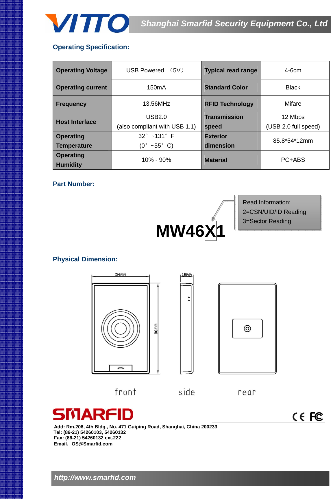                   Shanghai Smarfid Security Equipment Co., Ltdhttp://www.smarfid.com  Operating Specification:  Operating Voltage  USB Powered  （5V） Typical read range  4-6cm Operating current  150mA  Standard Color  Black Frequency  13.56MHz  RFID Technology  Mifare Host Interface  USB2.0 (also compliant with USB 1.1)Transmission speed 12 Mbps (USB 2.0 full speed) Operating Temperature  32°~131°F (0°~55°C) Exterior dimension   85.8*54*12mm Operating Humidity   10% - 90%  Material  PC+ABS  Part Number:      MW46X1                       Physical Dimension:            Add: Rm.206, 4th Bldg., No. 471 Guiping Road, Shanghai, China 200233 Tel: (86-21) 54260103, 54260132 Fax: (86-21) 54260132 ext.222 Email：OS@Smarfid.com Read Information; 2=CSN/UID/ID Reading 3=Sector Reading  