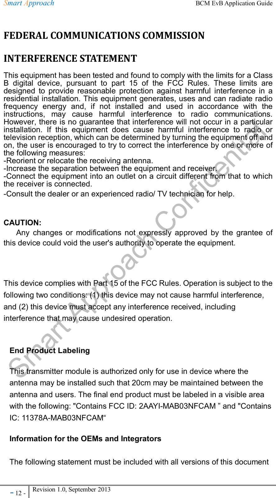 Smart Approach    BCM EvB Application Guide - 12 - Revision 1.0, September 2013                                                             FEDERAL COMMUNICATIONS COMMISSION INTERFERENCE STATEMENT   This equipment has been tested and found to comply with the limits for a Class B  digital  device,  pursuant  to  part  15  of  the  FCC  Rules.  These  limits  are designed  to  provide  reasonable  protection  against  harmful  interference  in  a residential installation. This equipment generates, uses and can radiate radio frequency  energy  and,  if  not  installed  and  used  in  accordance  with  the instructions,  may  cause  harmful  interference  to  radio  communications. However, there is no guarantee that interference will not occur in a particular installation.  If  this  equipment  does  cause  harmful  interference  to  radio  or television reception, which can be determined by turning the equipment off and on, the user is encouraged to try to correct the interference by one or more of the following measures: -Reorient or relocate the receiving antenna. -Increase the separation between the equipment and receiver. -Connect the equipment into an outlet on a circuit different from that to which the receiver is connected. -Consult the dealer or an experienced radio/ TV technician for help.   CAUTION:   Any  changes  or  modifications  not  expressly  approved  by  the  grantee  of this device could void the user&apos;s authority to operate the equipment.  This device complies with Part 15 of the FCC Rules. Operation is subject to the following two conditions: (1) this device may not cause harmful interference, and (2) this device must accept any interference received, including interference that may cause undesired operation.  End Product Labeling This transmitter module is authorized only for use in device where the antenna may be installed such that 20cm may be maintained between the antenna and users. The final end product must be labeled in a visible area with the following: &quot;Contains FCC ID: 2AAYI-MAB03NFCAM ” and &quot;Contains IC: 11378A-MAB03NFCAM“ Information for the OEMs and Integrators  The following statement must be included with all versions of this document 