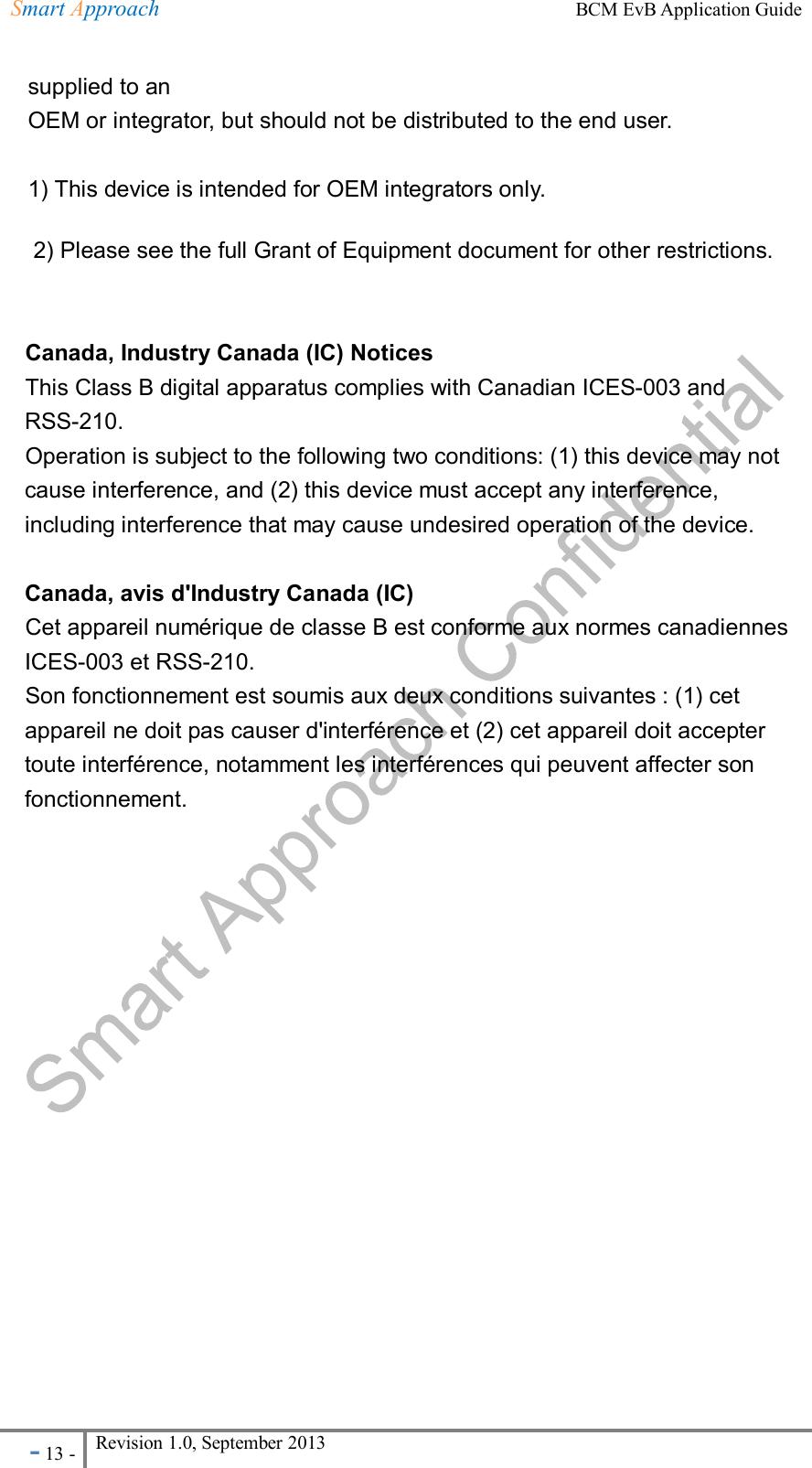 Smart Approach    BCM EvB Application Guide - 13 - Revision 1.0, September 2013                                                             supplied to an OEM or integrator, but should not be distributed to the end user.  1) This device is intended for OEM integrators only. 2) Please see the full Grant of Equipment document for other restrictions.   Canada, Industry Canada (IC) Notices   This Class B digital apparatus complies with Canadian ICES-003 and RSS-210.   Operation is subject to the following two conditions: (1) this device may not cause interference, and (2) this device must accept any interference, including interference that may cause undesired operation of the device.  Canada, avis d&apos;Industry Canada (IC)   Cet appareil numérique de classe B est conforme aux normes canadiennes ICES-003 et RSS-210.   Son fonctionnement est soumis aux deux conditions suivantes : (1) cet appareil ne doit pas causer d&apos;interférence et (2) cet appareil doit accepter toute interférence, notamment les interférences qui peuvent affecter son fonctionnement.    