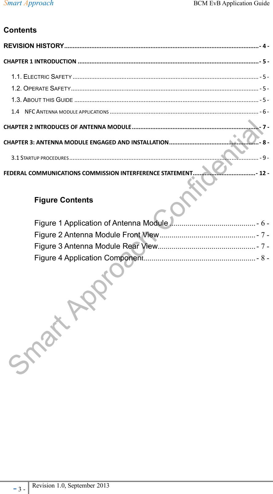 Smart Approach    BCM EvB Application Guide - 3 - Revision 1.0, September 2013                                                             Contents REVISION HISTORY ................................................................................................................... - 4 - CHAPTER 1 INTRODUCTION ........................................................................................................... - 5 - 1.1. ELECTRIC SAFETY .............................................................................................................. - 5 - 1.2. OPERATE SAFETY ............................................................................................................... - 5 - 1.3. ABOUT THIS GUIDE ............................................................................................................. - 5 - 1.4    NFC ANTENNA MODULE APPLICATIONS ........................................................................................ - 6 - CHAPTER 2 INTRODUCES OF ANTENNA MODULE ........................................................................... - 7 - CHAPTER 3: ANTENNA MODULE ENGAGED AND INSTALLATION ..................................................... - 8 - 3.1 STARTUP PROCEDURES ................................................................................................................ - 9 - FEDERAL COMMUNICATIONS COMMISSION INTERFERENCE STATEMENT ..................................... - 12 -  Figure Contents  Figure 1 Application of Antenna Module ........................................... - 6 - Figure 2 Antenna Module Front View ................................................ - 7 - Figure 3 Antenna Module Rear View ................................................. - 7 - Figure 4 Application Component ........................................................ - 8 -      