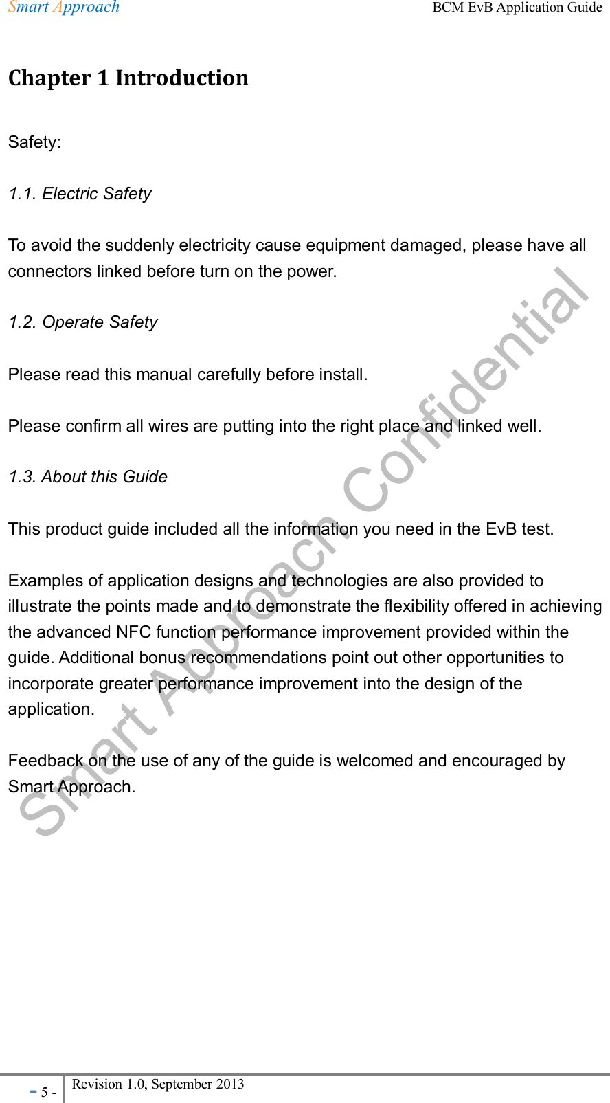 Smart Approach    BCM EvB Application Guide - 5 - Revision 1.0, September 2013                                                             Chapter 1 Introduction Safety:   1.1. Electric Safety To avoid the suddenly electricity cause equipment damaged, please have all connectors linked before turn on the power.   1.2. Operate Safety Please read this manual carefully before install.   Please confirm all wires are putting into the right place and linked well.   1.3. About this Guide This product guide included all the information you need in the EvB test.     Examples of application designs and technologies are also provided to illustrate the points made and to demonstrate the flexibility offered in achieving the advanced NFC function performance improvement provided within the guide. Additional bonus recommendations point out other opportunities to incorporate greater performance improvement into the design of the application.  Feedback on the use of any of the guide is welcomed and encouraged by Smart Approach.      