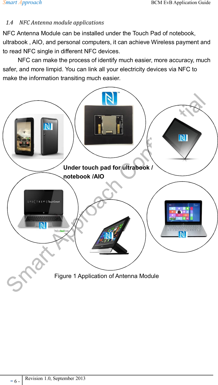 Smart Approach    BCM EvB Application Guide - 6 - Revision 1.0, September 2013                                                               1.4    NFC Antenna module applications NFC Antenna Module can be installed under the Touch Pad of notebook, ultrabook , AIO, and personal computers, it can achieve Wireless payment and to read NFC single in different NFC devices.           NFC can make the process of identify much easier, more accuracy, much safer, and more limpid. You can link all your electricity devices via NFC to make the information transiting much easier.                      Figure 1 Application of Antenna Module          Under touch pad for ultrabook / notebook /AIO  