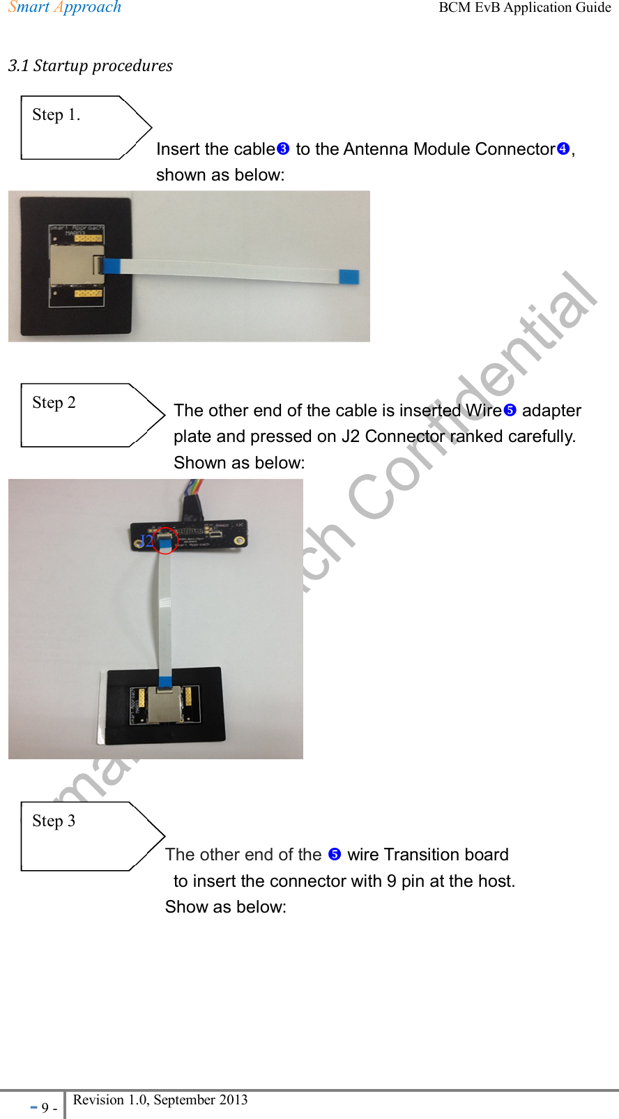 Smart Approach    BCM EvB Application Guide - 9 - Revision 1.0, September 2013                                                             3.1 Startup procedures                       Insert the cable to the Antenna Module Connector,   shown as below:                              The other end of the cable is inserted Wire adapter plate and pressed on J2 Connector ranked carefully.   Shown as below:                                                           The other end of the  wire Transition board                                       to insert the connector with 9 pin at the host.   Show as below: Step 1.       Step 2     Step 3 J2 