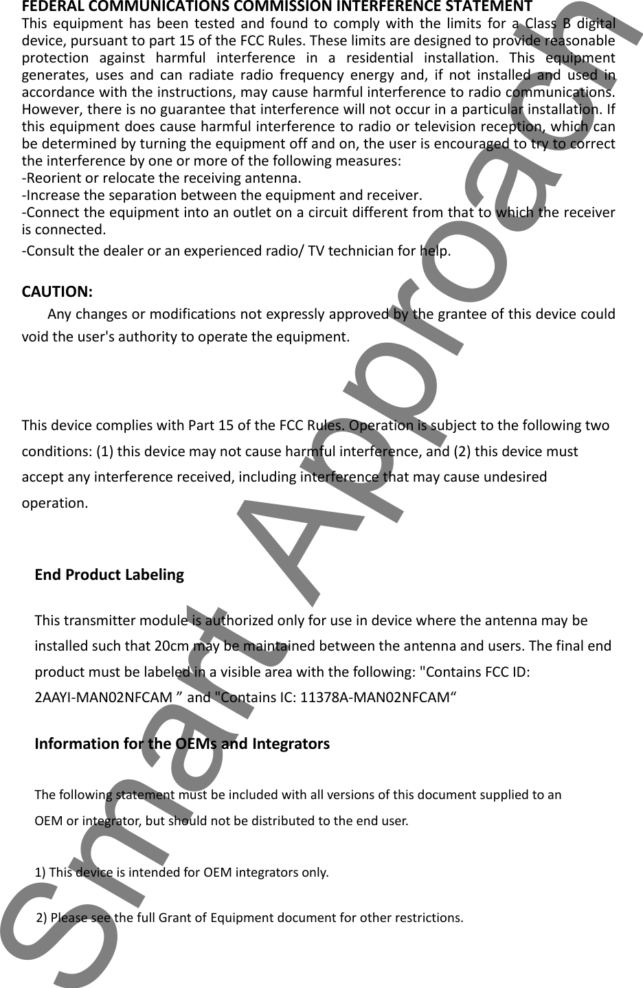 FEDERAL COMMUNICATIONS COMMISSION INTERFERENCE STATEMENTThis  equipment  has  been  tested  and  found  to  comply  with  the  limits  for  a  Class  B  digitaldevice, pursuant to part 15 of the FCC Rules. These limits are designed to provide reasonableprotection  against  harmful  interference  in  a  residential  installation.  This  equipmentgenerates,  uses  and  can  radiate  radio  frequency  energy  and,  if  not  installed  and  used  inaccordance with the instructions, may cause harmful interference to radio communications.However, there is no guarantee that interference will not occur in a particular installation. Ifthis equipment does cause harmful interference to radio or television reception, which canbe determined by turning the equipment off and on, the user is encouraged to try to correctthe interference by one or more of the following measures:-Reorient or relocate the receiving antenna.-Increase the separation between the equipment and receiver.-Connect the equipment into an outlet on a circuit different from that to which the receiveris connected.-Consult the dealer or an experienced radio/ TV technician for help.CAUTION:Any changes or modifications not expressly approved by the grantee of this device couldvoid the user's authority to operate the equipment.This device complies with Part 15 of the FCC Rules. Operation is subject to the following twoconditions: (1) this device may not cause harmful interference, and (2) this device mustaccept any interference received, including interference that may cause undesiredoperation.End Product LabelingThis transmitter module is authorized only for use in device where the antenna may beinstalled such that 20cm may be maintained between the antenna and users. The final endproduct must be labeled in a visible area with the following: "Contains FCC ID:2AAYI-MAN02NFCAM &rdquo; and "Contains IC: 11378A-MAN02NFCAM&ldquo;Information for the OEMs and IntegratorsThe following statement must be included with all versions of this document supplied to anOEM or integrator, but should not be distributed to the end user.1) This device is intended for OEM integrators only.2) Please see the full Grant of Equipment document for other restrictions.Smart Approach