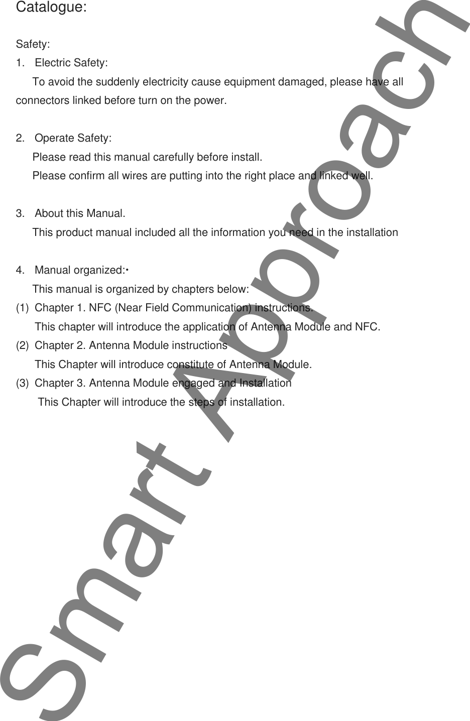 Catalogue:Safety:1. Electric Safety:To avoid the suddenly electricity cause equipment damaged, please have allconnectors linked before turn on the power.2. Operate Safety:Please read this manual carefully before install.Please confirm all wires are putting into the right place and linked well.3. About this Manual.This product manual included all the information you need in the installation4. Manual organized:This manual is organized by chapters below:(1) Chapter 1. NFC (Near Field Communication) instructions.This chapter will introduce the application of Antenna Module and NFC.(2) Chapter 2. Antenna Module instructionsThis Chapter will introduce constitute of Antenna Module.(3) Chapter 3. Antenna Module engaged and InstallationThis Chapter will introduce the steps of installation.Smart Approach