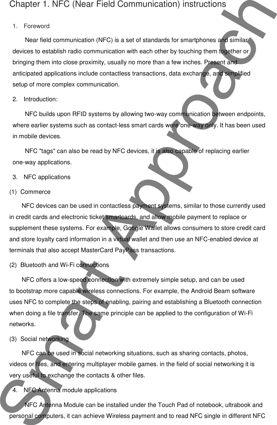 Chapter 1. NFC (Near Field Communication) instructions1. ForewordNear field communication (NFC) is a set of standards for smartphones and similardevices to establish radio communication with each other by touching them together orbringing them into close proximity, usually no more than a few inches. Present andanticipated applications include contactless transactions, data exchange, and simplifiedsetup of more complex communication.2. Introduction:NFC builds upon RFID systems by allowing two-way communication between endpoints,where earlier systems such as contact-less smart cards were one-way only. It has been usedin mobile devices.NFC "tags" can also be read by NFC devices, it is also capable of replacing earlierone-way applications.3. NFC applications(1) CommerceNFC devices can be used in contactless payment systems, similar to those currently usedin credit cards and electronic ticket smartcards, and allow mobile payment to replace orsupplement these systems. For example, Google Wallet allows consumers to store credit cardand store loyalty card information in a virtual wallet and then use an NFC-enabled device atterminals that also accept MasterCard PayPass transactions.(2) Bluetooth and Wi-Fi connectionsNFC offers a low-speed connection with extremely simple setup, and can be usedto bootstrap more capable wireless connections. For example, the Android Beam softwareuses NFC to complete the steps of enabling, pairing and establishing a Bluetooth connectionwhen doing a file transfer. The same principle can be applied to the configuration of Wi-Finetworks.(3) Social networkingNFC can be used in social networking situations, such as sharing contacts, photos,videos or files, and entering multiplayer mobile games. in the field of social networking it isvery useful to exchange the contacts &amp; other files.4. NFC Antenna module applicationsNFC Antenna Module can be installed under the Touch Pad of notebook, ultrabook andpersonal computers, it can achieve Wireless payment and to read NFC single in different NFCSmart Approach