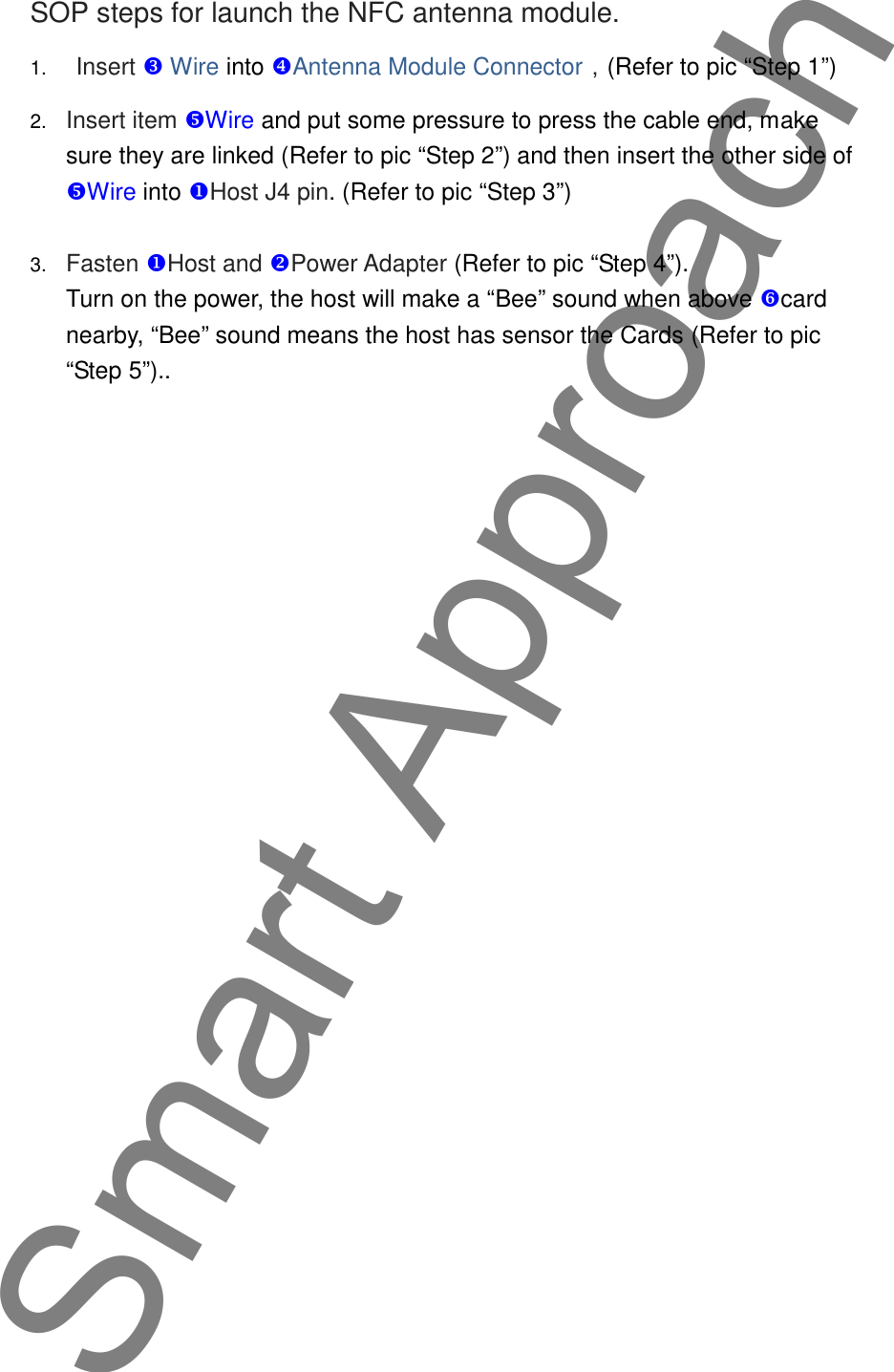 SOP steps for launch the NFC antenna module.1. Insert  Wire into Antenna Module Connector，(Refer to pic &ldquo;Step 1&rdquo;)2. Insert item Wire and put some pressure to press the cable end, makesure they are linked (Refer to pic &ldquo;Step 2&rdquo;) and then insert the other side ofWire into Host J4 pin. (Refer to pic &ldquo;Step 3&rdquo;)3. Fasten Host and Power Adapter (Refer to pic &ldquo;Step 4&rdquo;).Turn on the power, the host will make a &ldquo;Bee&rdquo; sound when above cardnearby, &ldquo;Bee&rdquo; sound means the host has sensor the Cards (Refer to pic&ldquo;Step 5&rdquo;)..Smart Approach