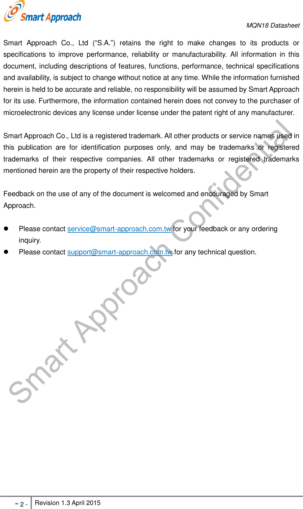    MQN18 Datasheet   - 2 - Revision 1.3 April 2015                                                          Smart  Approach  Co.,  Ltd  (&ldquo;S.A.&rdquo;)  retains  the  right  to  make  changes  to  its  products  or specifications to  improve  performance,  reliability  or  manufacturability.  All  information  in  this document, including descriptions of features, functions, performance, technical specifications and availability, is subject to change without notice at any time. While the information furnished herein is held to be accurate and reliable, no responsibility will be assumed by Smart Approach for its use. Furthermore, the information contained herein does not convey to the purchaser of microelectronic devices any license under license under the patent right of any manufacturer. Smart Approach Co., Ltd is a registered trademark. All other products or service names used in this  publication  are  for  identification  purposes  only,  and  may  be  trademarks  or  registered trademarks  of  their  respective  companies.  All  other  trademarks  or  registered  trademarks mentioned herein are the property of their respective holders. Feedback on the use of any of the document is welcomed and encouraged by Smart Approach.      Please contact service@smart-approach.com.tw for your feedback or any ordering inquiry.   Please contact support@smart-approach.com.tw for any technical question.  