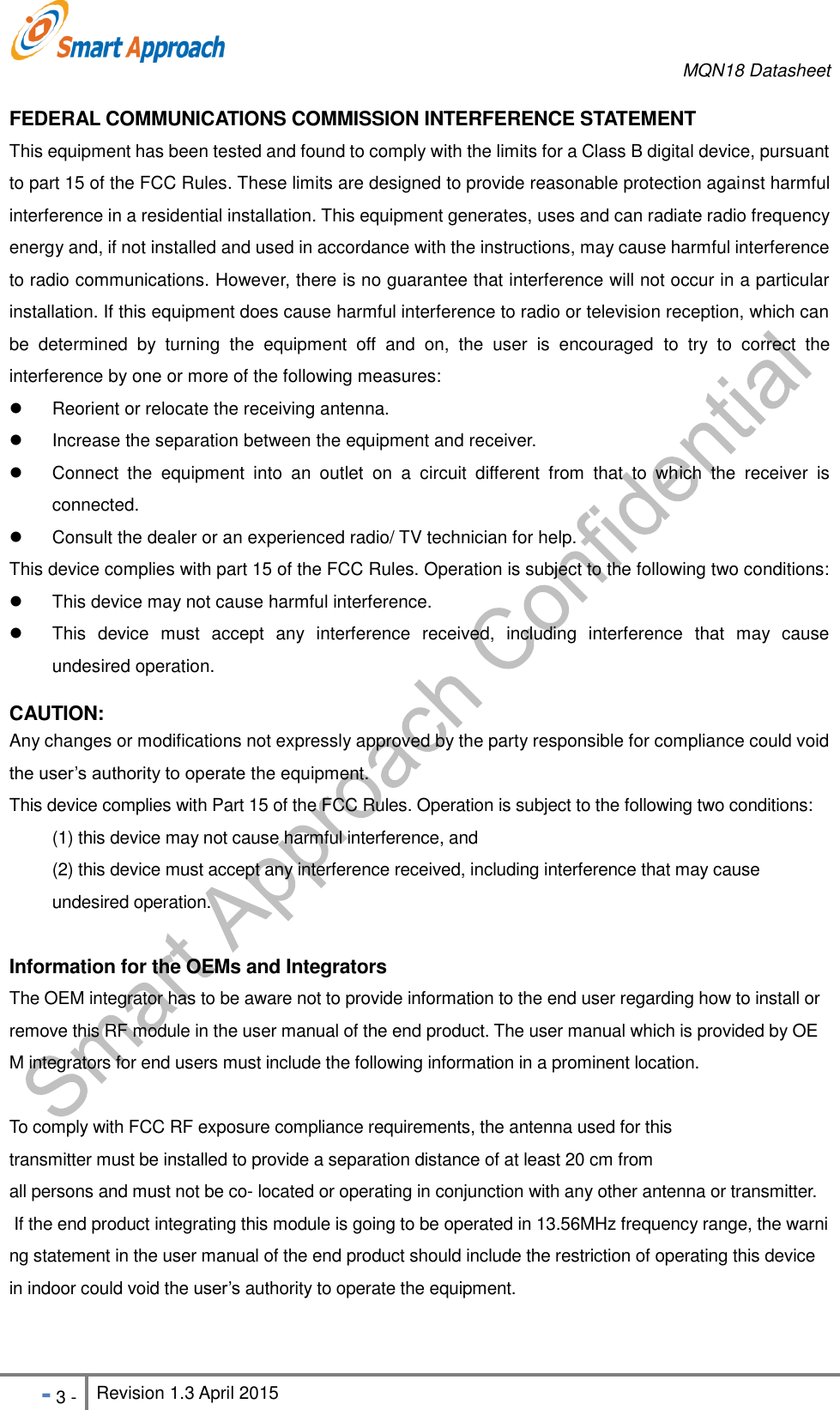     MQN18 Datasheet   - 3 - Revision 1.3 April 2015                                                          FEDERAL COMMUNICATIONS COMMISSION INTERFERENCE STATEMENT   This equipment has been tested and found to comply with the limits for a Class B digital device, pursuant to part 15 of the FCC Rules. These limits are designed to provide reasonable protection against harmful interference in a residential installation. This equipment generates, uses and can radiate radio frequency energy and, if not installed and used in accordance with the instructions, may cause harmful interference to radio communications. However, there is no guarantee that interference will not occur in a particular installation. If this equipment does cause harmful interference to radio or television reception, which can be  determined  by  turning  the  equipment  off  and  on,  the  user  is  encouraged  to  try  to  correct  the interference by one or more of the following measures:   Reorient or relocate the receiving antenna.   Increase the separation between the equipment and receiver.   Connect  the  equipment  into  an  outlet  on  a  circuit  different  from  that  to  which  the  receiver  is connected.   Consult the dealer or an experienced radio/ TV technician for help.   This device complies with part 15 of the FCC Rules. Operation is subject to the following two conditions:     This device may not cause harmful interference.   This  device  must  accept  any  interference  received,  including  interference  that  may  cause undesired operation.  CAUTION:   Any changes or modifications not expressly approved by the party responsible for compliance could void the user&rsquo;s authority to operate the equipment. This device complies with Part 15 of the FCC Rules. Operation is subject to the following two conditions: (1) this device may not cause harmful interference, and   (2) this device must accept any interference received, including interference that may cause undesired operation.  Information for the OEMs and Integrators The OEM integrator has to be aware not to provide information to the end user regarding how to install or remove this RF module in the user manual of the end product. The user manual which is provided by OEM integrators for end users must include the following information in a prominent location.   To comply with FCC RF exposure compliance requirements, the antenna used for this transmitter must be installed to provide a separation distance of at least 20 cm from all persons and must not be co- located or operating in conjunction with any other antenna or transmitter.  If the end product integrating this module is going to be operated in 13.56MHz frequency range, the warning statement in the user manual of the end product should include the restriction of operating this device  in indoor could void the user&rsquo;s authority to operate the equipment.  