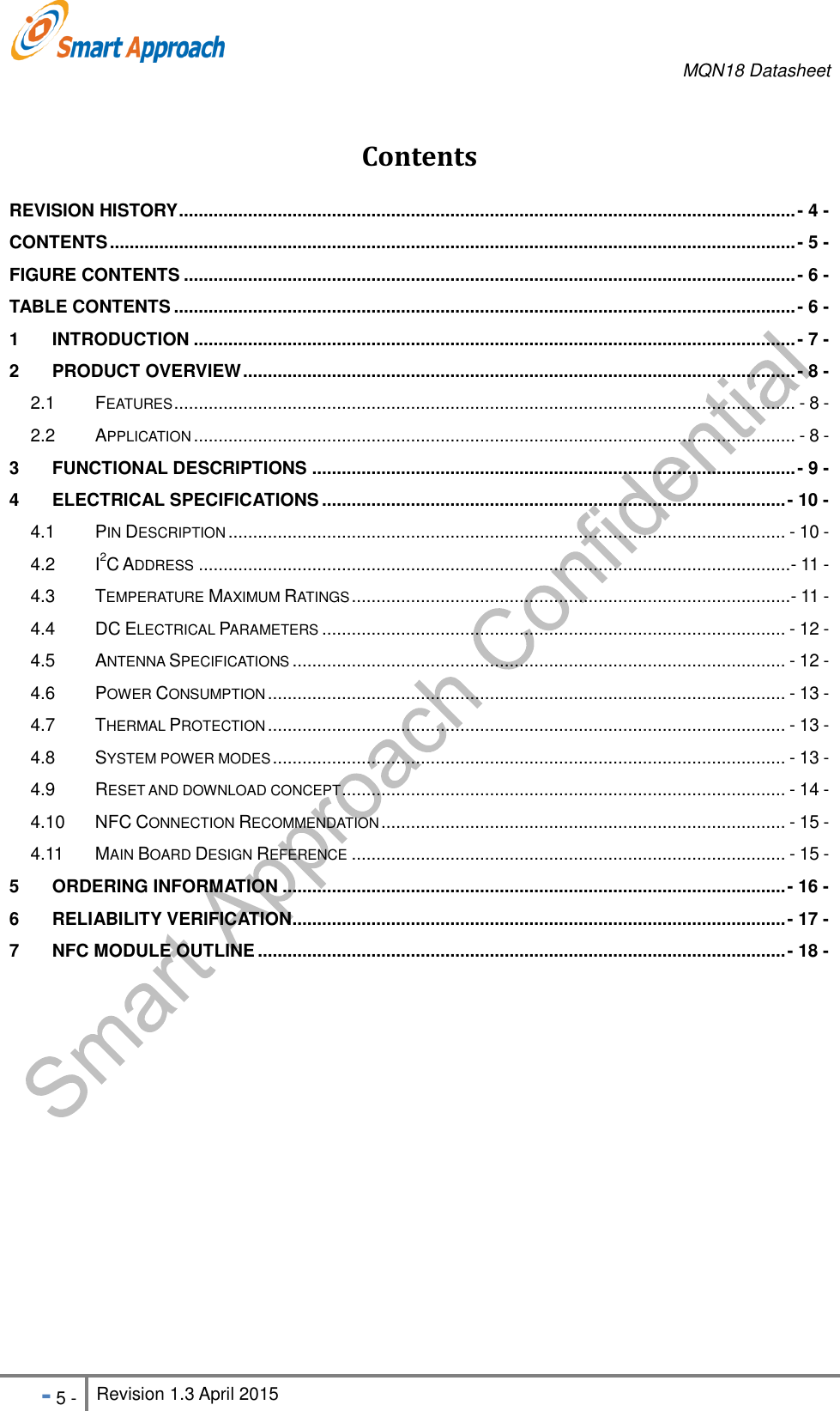     MQN18 Datasheet   - 5 - Revision 1.3 April 2015                                                          Contents REVISION HISTORY ............................................................................................................................. - 4 - CONTENTS ........................................................................................................................................... - 5 - FIGURE CONTENTS ............................................................................................................................ - 6 - TABLE CONTENTS .............................................................................................................................. - 6 - 1 INTRODUCTION .......................................................................................................................... - 7 - 2 PRODUCT OVERVIEW ................................................................................................................ - 8 - 2.1 FEATURES .............................................................................................................................. - 8 - 2.2 APPLICATION .......................................................................................................................... - 8 - 3 FUNCTIONAL DESCRIPTIONS .................................................................................................. - 9 - 4 ELECTRICAL SPECIFICATIONS .............................................................................................. - 10 - 4.1 PIN DESCRIPTION ................................................................................................................. - 10 - 4.2 I2C ADDRESS ........................................................................................................................ - 11 - 4.3 TEMPERATURE MAXIMUM RATINGS ......................................................................................... - 11 - 4.4 DC ELECTRICAL PARAMETERS .............................................................................................. - 12 - 4.5 ANTENNA SPECIFICATIONS .................................................................................................... - 12 - 4.6 POWER CONSUMPTION ......................................................................................................... - 13 - 4.7 THERMAL PROTECTION ......................................................................................................... - 13 - 4.8 SYSTEM POWER MODES ........................................................................................................ - 13 - 4.9 RESET AND DOWNLOAD CONCEPT .......................................................................................... - 14 - 4.10 NFC CONNECTION RECOMMENDATION .................................................................................. - 15 - 4.11 MAIN BOARD DESIGN REFERENCE ........................................................................................ - 15 - 5 ORDERING INFORMATION ...................................................................................................... - 16 - 6 RELIABILITY VERIFICATION .................................................................................................... - 17 - 7 NFC MODULE OUTLINE ........................................................................................................... - 18 -  