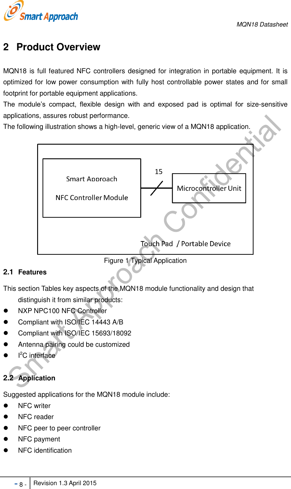     MQN18 Datasheet   - 8 - Revision 1.3 April 2015                                                          2  Product Overview MQN18 is full featured NFC controllers  designed for integration in portable equipment. It is optimized for low power consumption with fully host controllable power states and for small footprint for portable equipment applications. The  module&rsquo;s  compact,  flexible  design  with  and  exposed  pad  is  optimal  for  size-sensitive applications, assures robust performance. The following illustration shows a high-level, generic view of a MQN18 application.   Figure 1 Typical Application 2.1  Features This section Tables key aspects of the MQN18 module functionality and design that   distinguish it from similar products:   NXP NPC100 NFC Controller   Compliant with ISO/IEC 14443 A/B   Compliant with ISO/IEC 15693/18092   Antenna pairing could be customized   I2C interface  2.2  Application Suggested applications for the MQN18 module include:   NFC writer   NFC reader   NFC peer to peer controller     NFC payment   NFC identification    