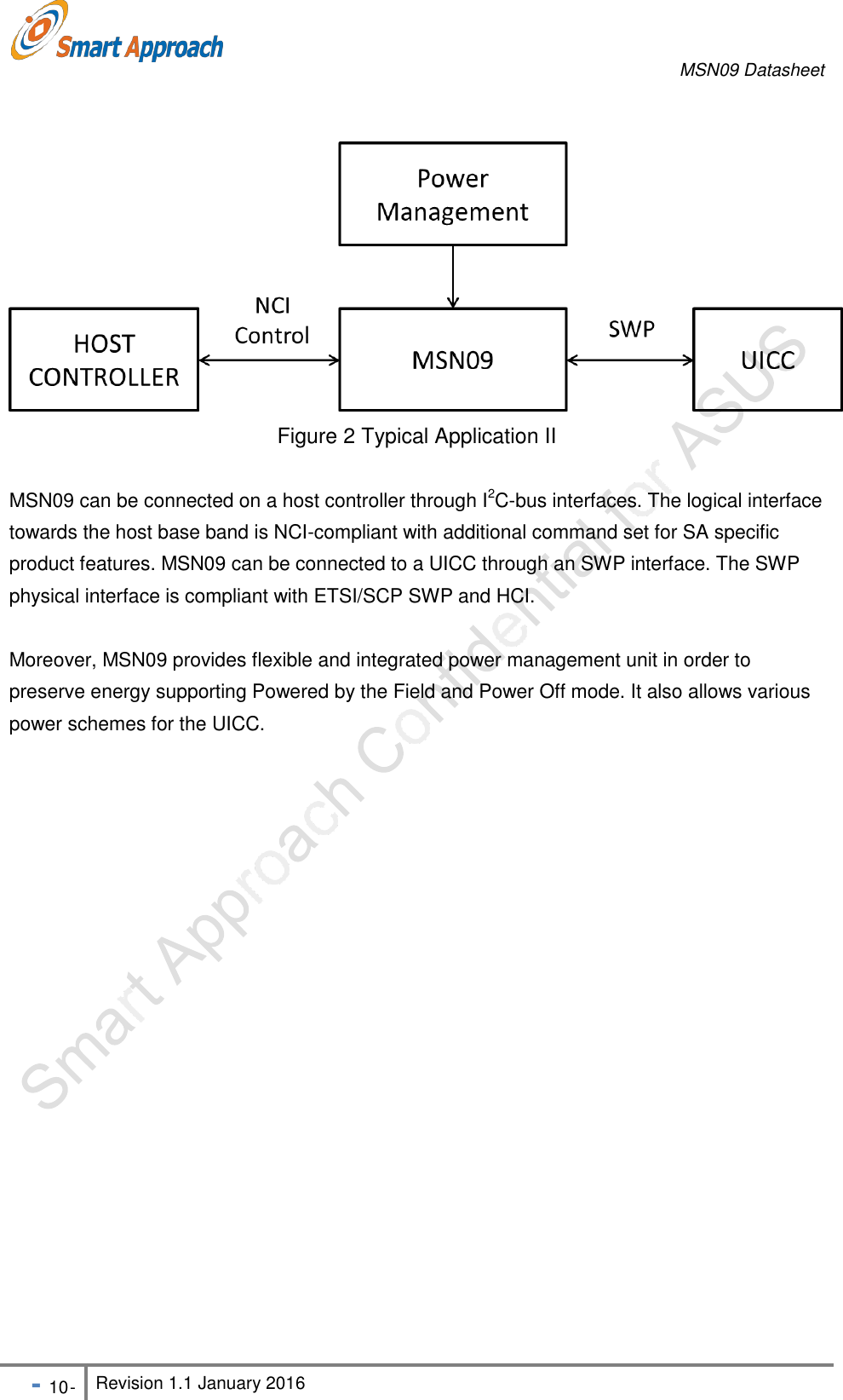 MSN09 Datasheet - 10 - Revision 1.1 January 2016                   Figure 2 Typical Application II  MSN09 can be connected on a host controller through I2C-bus interfaces. The logical interface towards the host base band is NCI-compliant with additional command set for SA specific product features. MSN09 can be connected to a UICC through an SWP interface. The SWP physical interface is compliant with ETSI/SCP SWP and HCI.  Moreover, MSN09 provides flexible and integrated power management unit in order to preserve energy supporting Powered by the Field and Power Off mode. It also allows various power schemes for the UICC. 