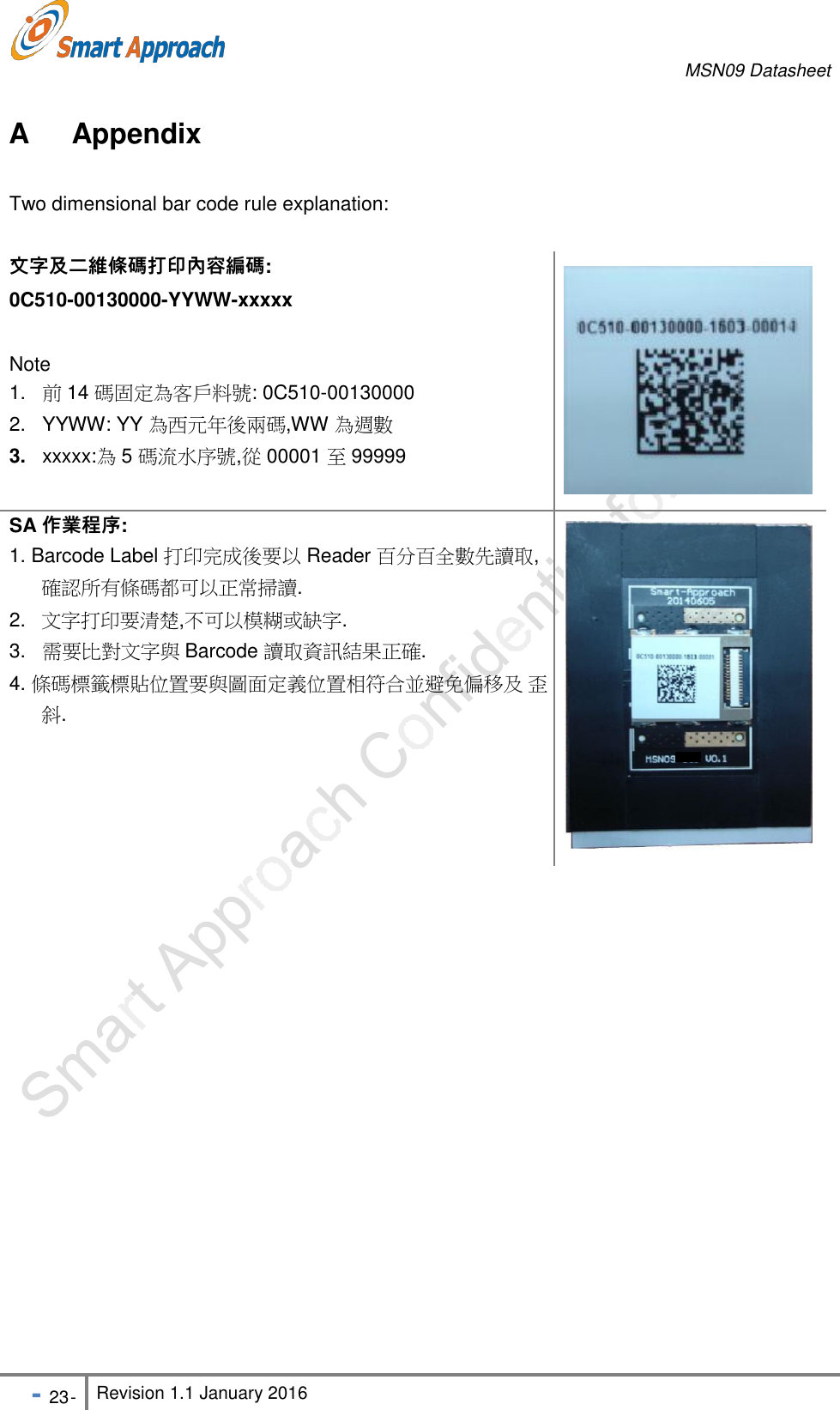 MSN09 Datasheet - 23 - Revision 1.1 January 2016    A  Appendix  Two dimensional bar code rule explanation:   文字及二維條碼打印內容編碼: 0C510-00130000-YYWW-xxxxx   Note 1.   前 14 碼固定為客戶料號: 0C510-00130000 2.   YYWW: YY 為西元年後兩碼,WW 為週數 3.   xxxxx:為 5 碼流水序號,從 00001 至 99999  SA 作業程序: 1. Barcode Label 打印完成後要以 Reader 百分百全數先讀取, 確認所有條碼都可以正常掃讀. 2.   文字打印要清楚,不可以模糊或缺字. 3.   需要比對文字與 Barcode 讀取資訊結果正確. 4. 條碼標籤標貼位置要與圖面定義位置相符合並避免偏移及 歪斜.   