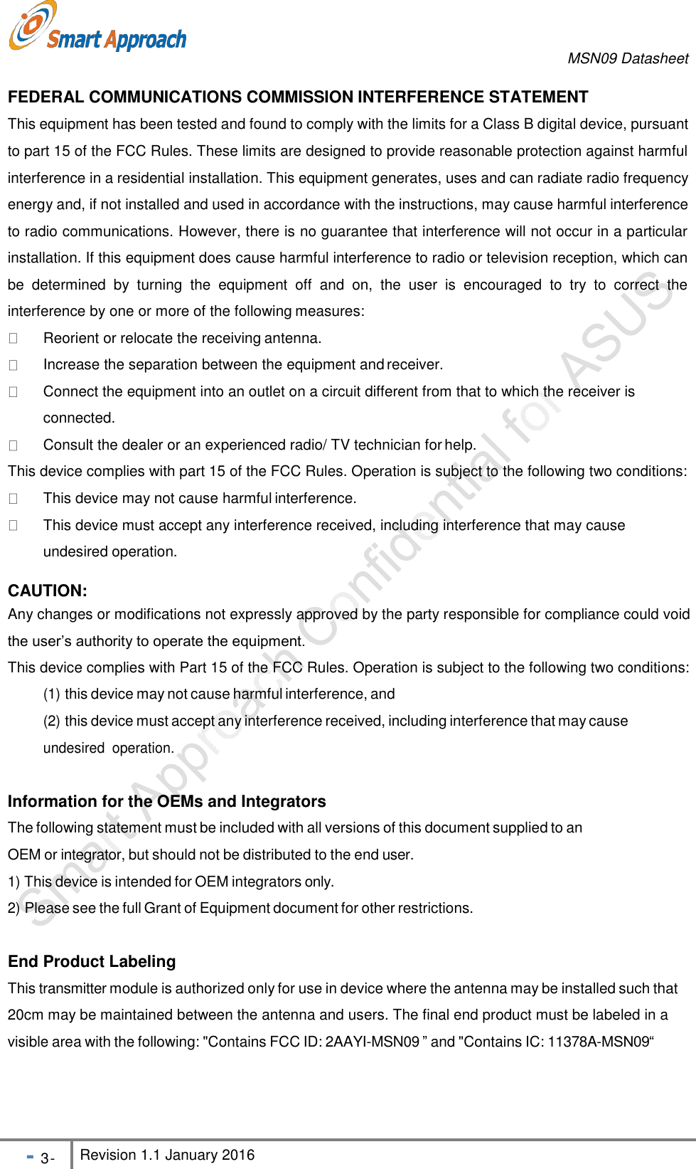 MSN09 Datasheet - 3 - Revision 1.1 January 2016    FEDERAL COMMUNICATIONS COMMISSION INTERFERENCE STATEMENT This equipment has been tested and found to comply with the limits for a Class B digital device, pursuant to part 15 of the FCC Rules. These limits are designed to provide reasonable protection against harmful interference in a residential installation. This equipment generates, uses and can radiate radio frequency energy and, if not installed and used in accordance with the instructions, may cause harmful interference to radio communications. However, there is no guarantee that interference will not occur in a particular installation. If this equipment does cause harmful interference to radio or television reception, which can be  determined  by  turning  the  equipment  off  and  on,  the  user  is  encouraged  to  try  to  correct  the interference by one or more of the following measures:   Reorient or relocate the receiving antenna.  Increase the separation between the equipment and receiver.  Connect the equipment into an outlet on a circuit different from that to which the receiver is connected.  Consult the dealer or an experienced radio/ TV technician for help.This device complies with part 15 of the FCC Rules. Operation is subject to the following two conditions:   This device may not cause harmful interference.  This device must accept any interference received, including interference that may cause undesired operation.CAUTION: Any changes or modifications not expressly approved by the party responsible for compliance could void the user&rsquo;s authority to operate the equipment. This device complies with Part 15 of the FCC Rules. Operation is subject to the following two conditions: (1) this device may not cause harmful interference, and (2) this device must accept any interference received, including interference that may cause undesired  operation.  Information for the OEMs and Integrators The following statement must be included with all versions of this document supplied to an OEM or integrator, but should not be distributed to the end user. 1) This device is intended for OEM integrators only. 2) Please see the full Grant of Equipment document for other restrictions.   End Product Labeling This transmitter module is authorized only for use in device where the antenna may be installed such that 20cm may be maintained between the antenna and users. The final end product must be labeled in a visible area with the following: "Contains FCC ID: 2AAYI-MSN09 &rdquo; and "Contains IC: 11378A-MSN09&ldquo; 