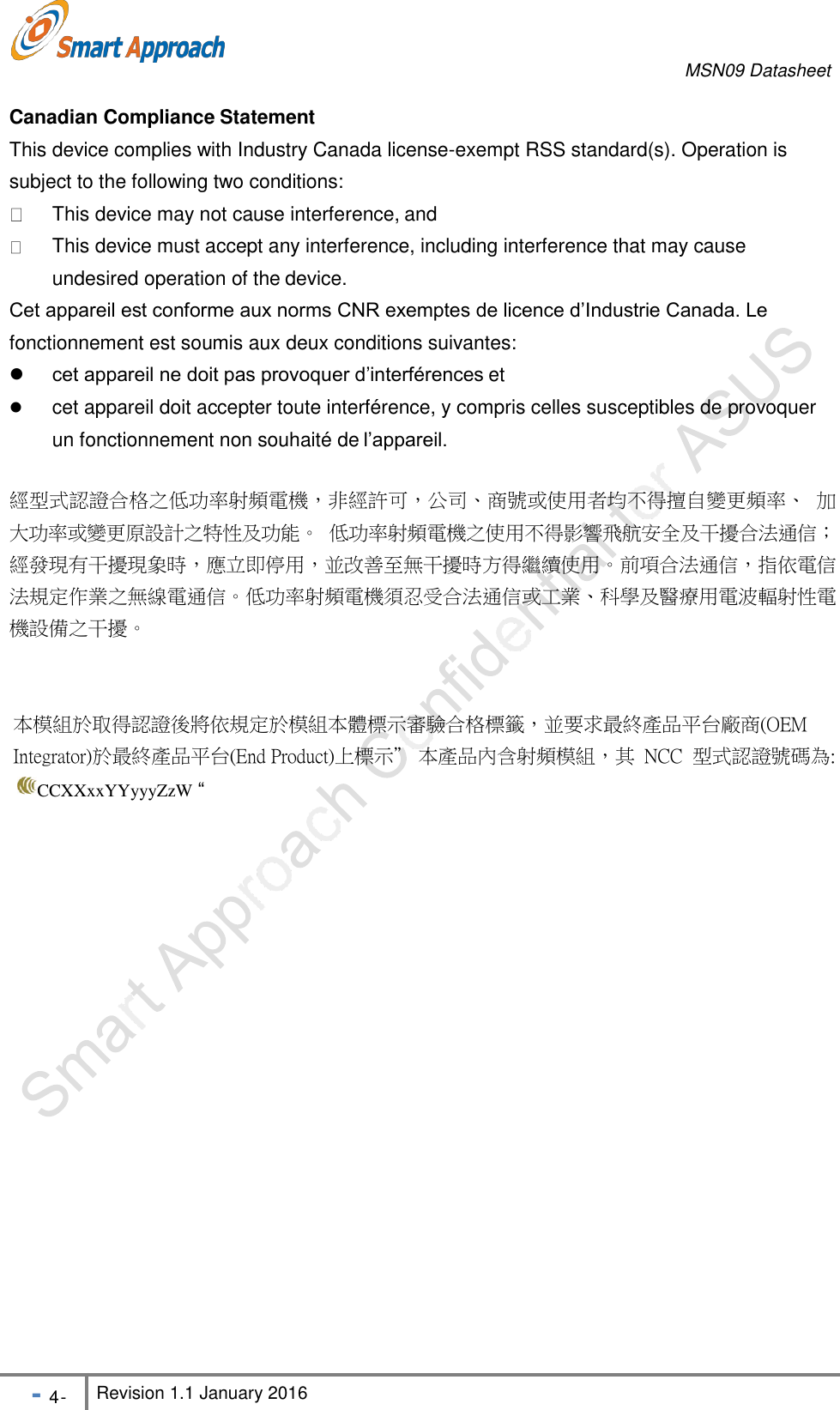 MSN09 Datasheet - 4 - Revision 1.1 January 2016    Canadian Compliance Statement This device complies with Industry Canada license-exempt RSS standard(s). Operation is subject to the following two conditions:   This device may not cause interference, and This device must accept any interference, including interference that may cause undesired operation of the device.Cet appareil est conforme aux norms CNR exemptes de licence d&rsquo;Industrie Canada. Le fonctionnement est soumis aux deux conditions suivantes:  cet appareil ne doit pas provoquer d&rsquo;interf&eacute;rences et cet appareil doit accepter toute interf&eacute;rence, y compris celles susceptibles de provoquer un fonctionnement non souhait&eacute; de l&rsquo;appareil. 經型式認證合格之低功率射頻電機，非經許可，公司、商號或使用者均不得擅自變更頻率、 加 大功率或變更原設計之特性及功能。 低功率射頻電機之使用不得影響飛航安全及干擾合法通信； 經發現有干擾現象時，應立即停用，並改善至無干擾時方得繼續使用。前項合法通信，指依電信 法規定作業之無線電通信。低功率射頻電機須忍受合法通信或工業、科學及醫療用電波輻射性電 機設備之干擾。   本模組於取得認證後將依規定於模組本體標示審驗合格標籤，並要求最終產品平台廠商(OEM    Integrator)於最終產品平台(End Product)上標示&rdquo; 本產品內含射頻模組，其 NCC 型式認證號碼為: CCXXxxYYyyyZzW &ldquo;
