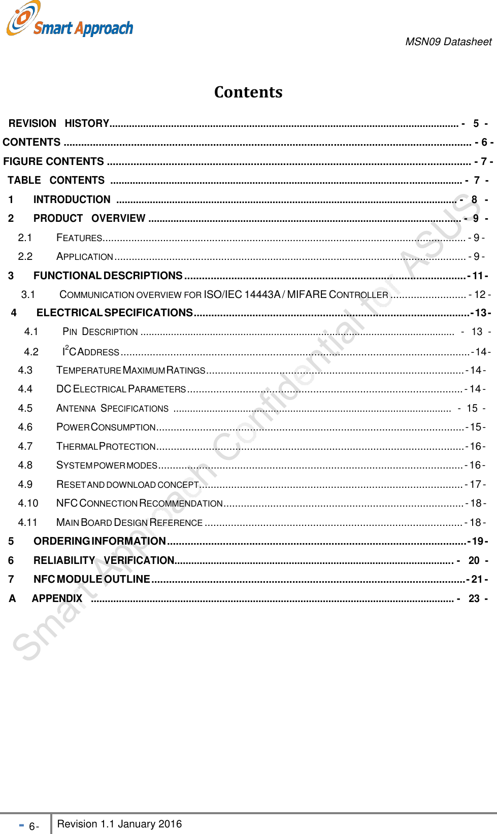 MSN09 Datasheet - 6 - Revision 1.1 January 2016     Contents  REVISION   HISTORY............................................................................................................................. -   5  - CONTENTS ........................................................................................................................................... - 6 - FIGURE CONTENTS ............................................................................................................................ - 7 - TABLE   CONTENTS  .............................................................................................................................. -  7  - 1 INTRODUCTION  .......................................................................................................................... -   8   - 2 PRODUCT   OVERVIEW ................................................................................................................ -  9  - 2.1  FEATURES.............................................................................................................................. - 9 - 2.2  APPLICATION .......................................................................................................................... - 9 - 3  FUNCTIONAL DESCRIPTIONS ................................................................................................ - 11 - 3.1    COMMUNICATION OVERVIEW FOR ISO/IEC 14443A / MIFARE CONTROLLER .......................... - 12 - 4  ELECTRICAL SPECIFICATIONS .............................................................................................. - 13 - 4.1   PIN  DESCRIPTION .................................................................................................................  -  13  -  4.2    I2C ADDRESS ....................................................................................................................... - 14 - 4.3  TEMPERATURE MAXIMUM RATINGS ........................................................................................ - 14 - 4.4 DC ELECTRICAL PARAMETERS .............................................................................................. - 14 - 4.5 ANTENNA  SPECIFICATIONS  ....................................................................................................  -  15  - 4.6  POWER CONSUMPTION ......................................................................................................... - 15 - 4.7  THERMAL PROTECTION ......................................................................................................... - 16 - 4.8  SYSTEM POWER MODES ........................................................................................................ - 16 - 4.9  RESET AND DOWNLOAD CONCEPT.......................................................................................... - 17 - 4.10  NFC CONNECTION RECOMMENDATION .................................................................................. - 18 - 4.11  MAIN BOARD DESIGN REFERENCE ........................................................................................ - 18 - 5  ORDERING INFORMATION ...................................................................................................... - 19 - 6 RELIABILITY   VERIFICATION.................................................................................................... -   20  - 7  NFC MODULE OUTLINE ........................................................................................................... - 21 - A APPENDIX   .................................................................................................................................. -   23  - 