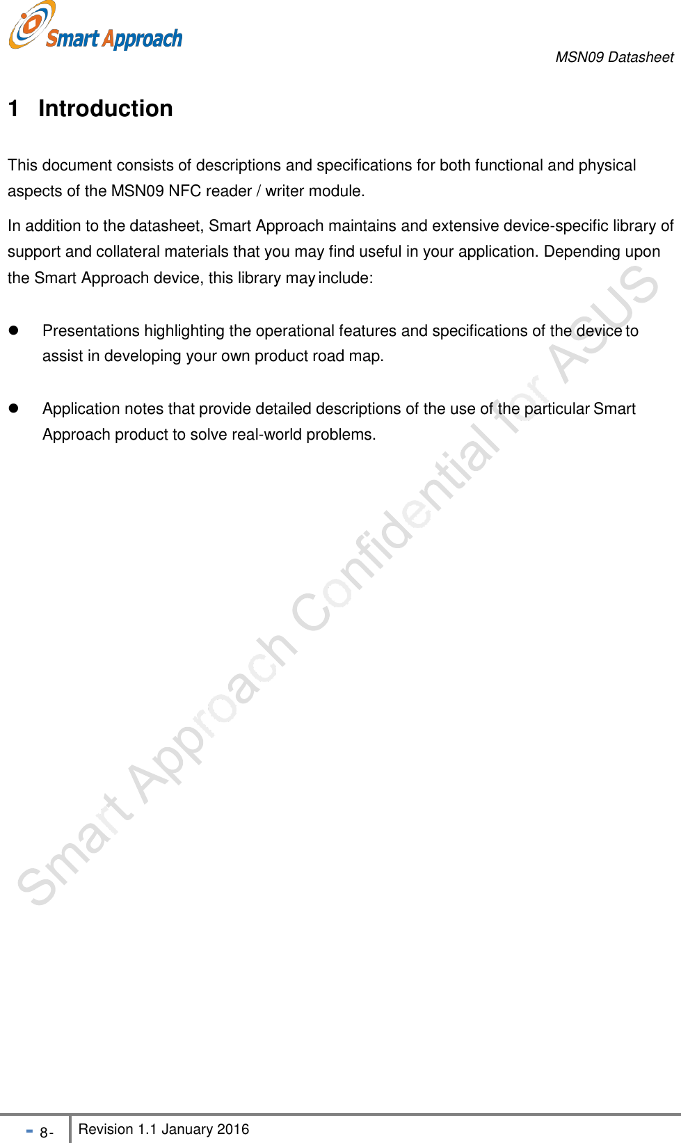 MSN09 Datasheet - 8 - Revision 1.1 January 2016   the Smart Approach device, this library may include:   Presentations highlighting the operational features and specifications of the device to assist in developing your own product road map.   Application notes that provide detailed descriptions of the use of the particular Smart Approach product to solve real-world problems.  1 Introduction  This document consists of descriptions and specifications for both functional and physical aspects of the MSN09 NFC reader / writer module. In addition to the datasheet, Smart Approach maintains and extensive device-specific library of support and collateral materials that you may find useful in your application. Depending upon 