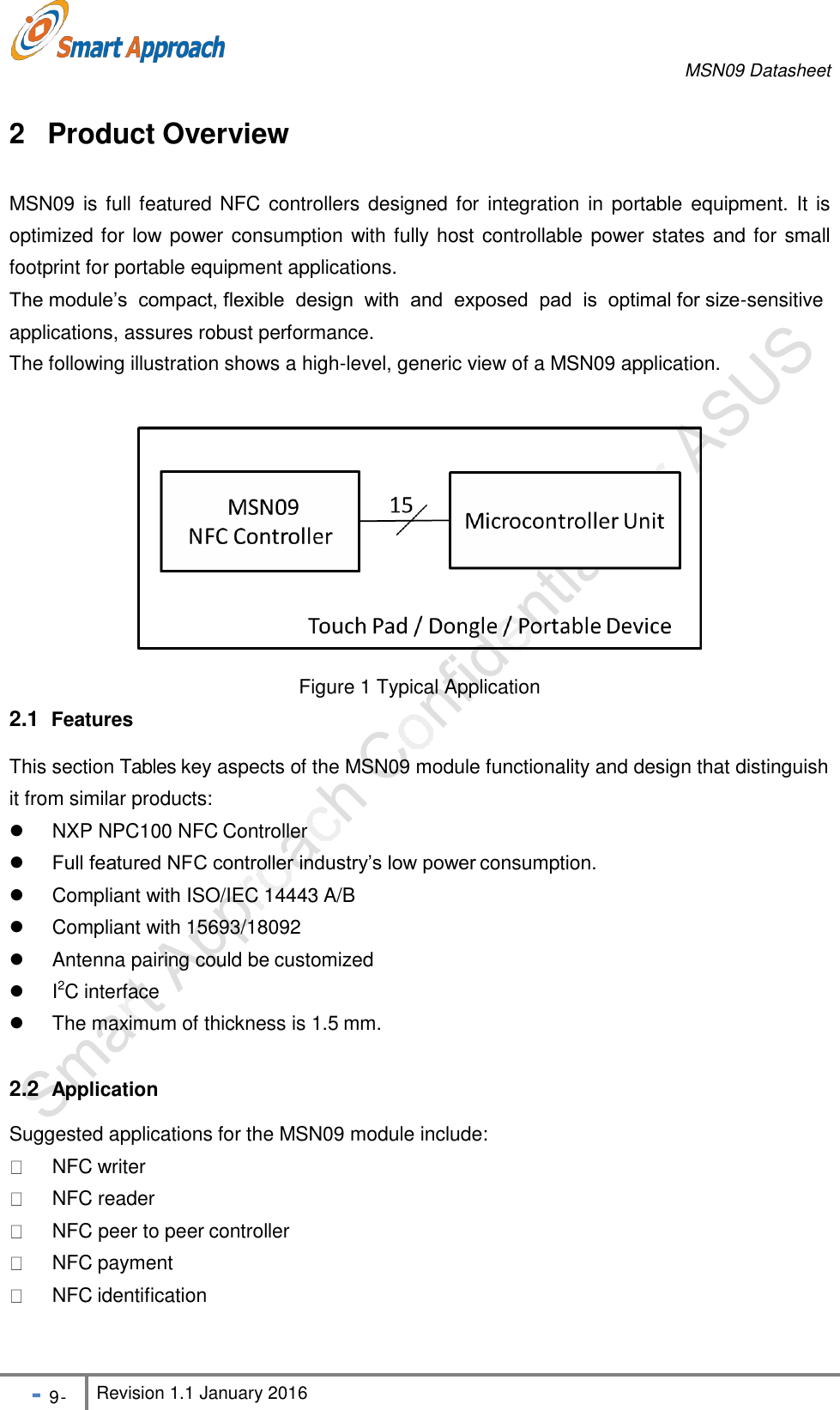 MSN09 Datasheet - 9 - Revision 1.1 January 2016    2 Product Overview  MSN09 is full featured NFC controllers designed for  integration in portable equipment. It  is optimized for low power consumption with fully host controllable power states and for small footprint for portable equipment applications. The module&rsquo;s  compact, flexible  design  with  and  exposed  pad  is  optimal for size-sensitive Suggested applications for the MSN09 module include:   NFC writer  NFC reader  NFC peer to peer controller  NFC payment  NFC identificationapplications, assures robust performance. The following illustration shows a high-level, generic view of a MSN09 application. Figure 1 Typical Application 2.1  Features  This section Tables key aspects of the MSN09 module functionality and design that distinguish it from similar products:   NXP NPC100 NFC Controller  Full featured NFC controller industry&rsquo;s low power consumption.   Compliant with ISO/IEC 14443 A/B   Compliant with 15693/18092   Antenna pairing could be customized   I2C interface   The maximum of thickness is 1.5 mm. 2.2  Application 
