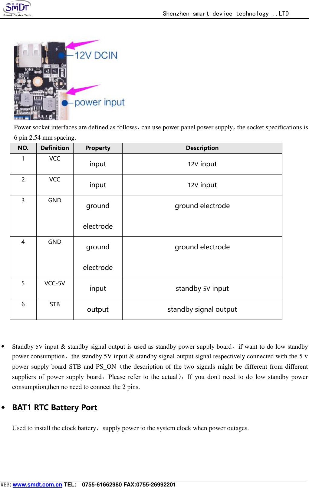                                                  Shenzhen smart device technology ,.LTD  WEB: www.smdt.com.cn TEL:    0755-61662980 FAX:0755-26992201  Power socket interfaces are defined as follows，can use power panel power supply，the socket specifications is 6 pin 2.54 mm spacing. NO. Definition Property Description 1 VCC input 12V input 2 VCC input 12V input 3 GND ground electrode ground electrode 4 GND ground electrode ground electrode 5 VCC-5V input standby 5V input 6 STB output standby signal output   ◆ Standby 5V input &amp; standby signal output is used as standby power supply board，if want to do low standby power consumption，the standby 5V input &amp; standby signal output signal respectively connected with the 5 v power supply  board  STB  and PS_ON（the description of the two signals might be different from different suppliers of  power  supply  board，Please refer  to the actual）， If  you  don&apos;t need  to do  low  standby  power consumption,then no need to connect the 2 pins. ◆ BAT1 RTC Battery Port Used to install the clock battery，supply power to the system clock when power outages. 