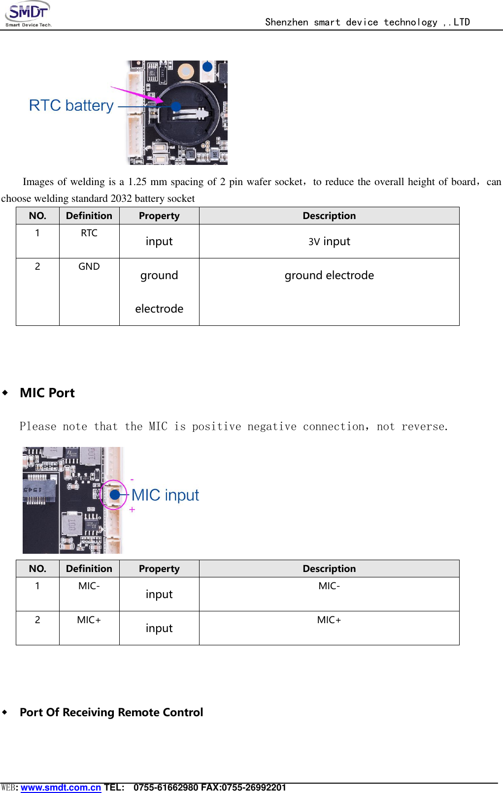                                                  Shenzhen smart device technology ,.LTD  WEB: www.smdt.com.cn TEL:    0755-61662980 FAX:0755-26992201  Images of welding is a 1.25 mm spacing of 2 pin wafer socket，to reduce the overall height of board，can choose welding standard 2032 battery socket NO. Definition Property Description 1 RTC input 3V input 2 GND ground electrode ground electrode  ◆ MIC Port Please note that the MIC is positive negative connection，not reverse.  NO. Definition Property Description 1 MIC- input MIC- 2 MIC+ input MIC+  ◆ Port Of Receiving Remote Control 