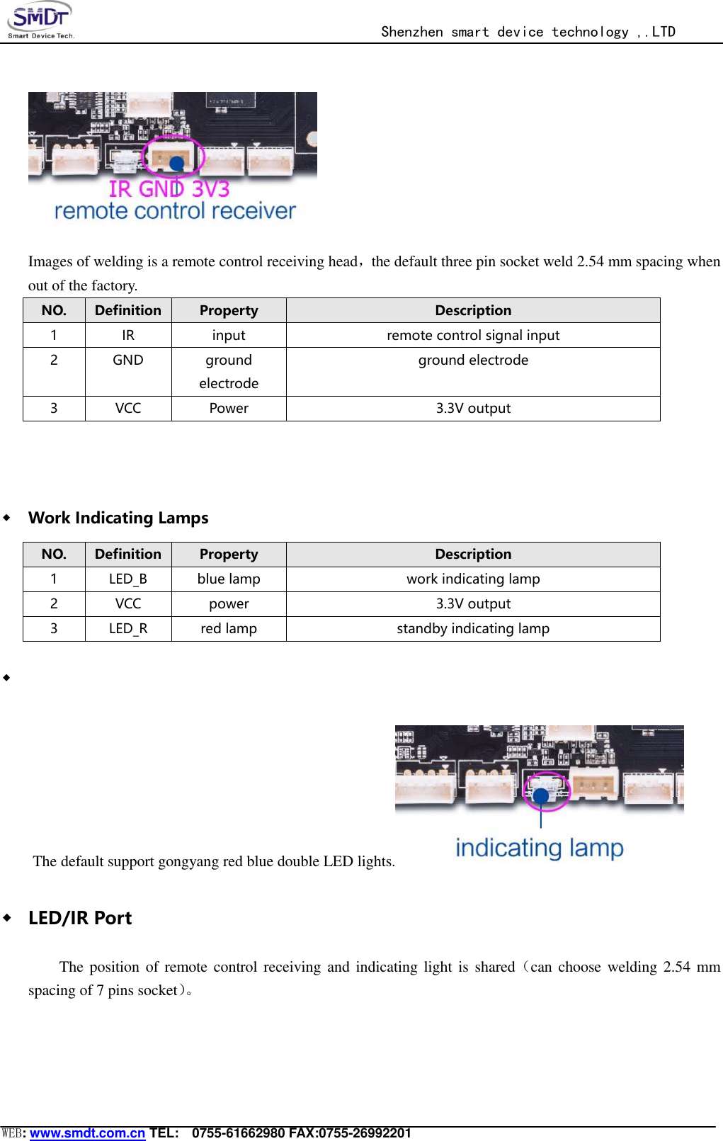                                                  Shenzhen smart device technology ,.LTD  WEB: www.smdt.com.cn TEL:    0755-61662980 FAX:0755-26992201  Images of welding is a remote control receiving head，the default three pin socket weld 2.54 mm spacing when out of the factory. NO. Definition Property Description 1 IR input remote control signal input 2 GND ground electrode ground electrode 3 VCC Power 3.3V output  ◆ Work Indicating Lamps NO. Definition Property Description 1 LED_B blue lamp work indicating lamp 2 VCC power 3.3V output 3 LED_R red lamp standby indicating lamp ◆  The default support gongyang red blue double LED lights.  ◆ LED/IR Port The position of remote  control receiving and  indicating light is shared（can choose  welding 2.54 mm spacing of 7 pins socket）。   