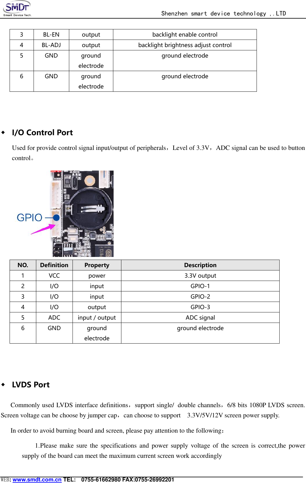                                                  Shenzhen smart device technology ,.LTD  WEB: www.smdt.com.cn TEL:    0755-61662980 FAX:0755-26992201 3 BL-EN output backlight enable control 4 BL-ADJ output backlight brightness adjust control 5 GND ground electrode ground electrode 6 GND ground electrode ground electrode  ◆ I/O Control Port Used for provide control signal input/output of peripherals，Level of 3.3V，ADC signal can be used to button control。  NO. Definition Property Description 1 VCC power 3.3V output 2 I/O input GPIO-1 3 I/O input GPIO-2 4 I/O output GPIO-3 5 ADC input / output ADC signal 6 GND ground electrode ground electrode  ◆ LVDS Port Commonly used LVDS interface definitions，support single/ double channels，6/8 bits 1080P LVDS screen. Screen voltage can be choose by jumper cap，can choose to support    3.3V/5V/12V screen power supply. In order to avoid burning board and screen, please pay attention to the following： 1. Please make  sure  the specifications  and  power  supply  voltage  of the  screen  is correct,the power supply of the board can meet the maximum current screen work accordingly 