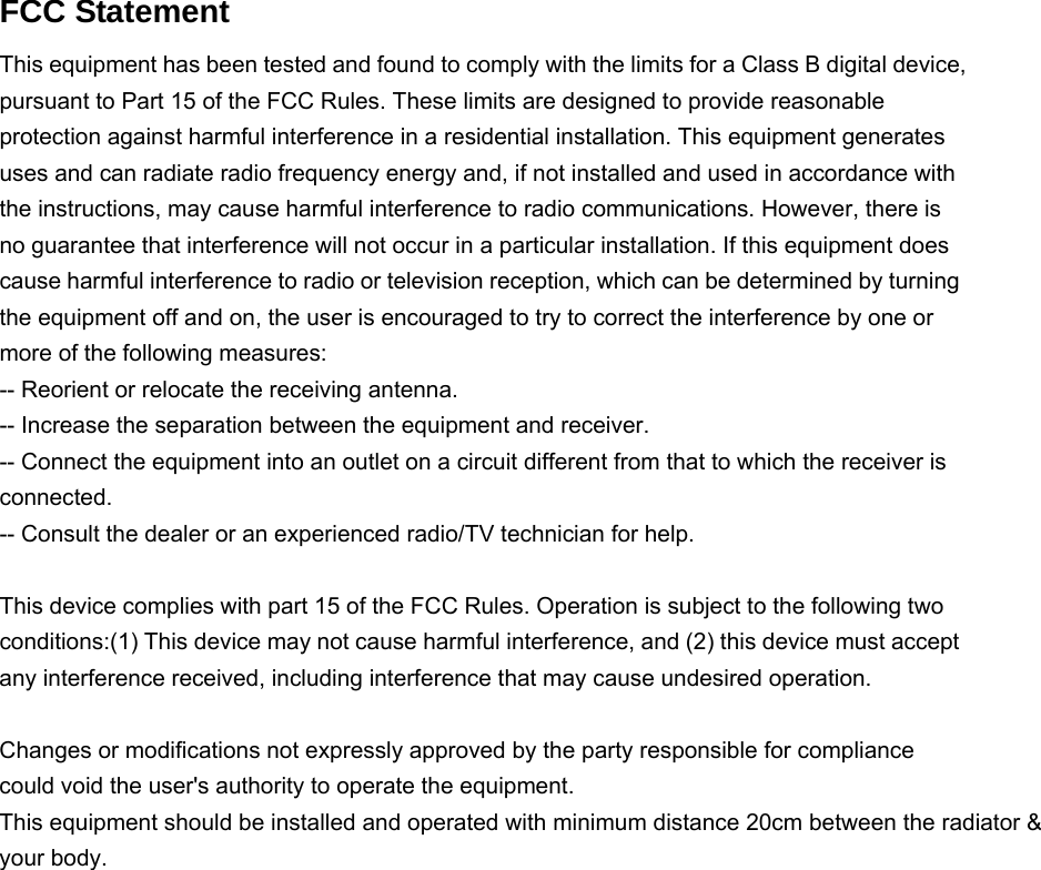   FCC Statement This equipment has been tested and found to comply with the limits for a Class B digital device, pursuant to Part 15 of the FCC Rules. These limits are designed to provide reasonable protection against harmful interference in a residential installation. This equipment generates uses and can radiate radio frequency energy and, if not installed and used in accordance with the instructions, may cause harmful interference to radio communications. However, there is no guarantee that interference will not occur in a particular installation. If this equipment does cause harmful interference to radio or television reception, which can be determined by turning the equipment off and on, the user is encouraged to try to correct the interference by one or more of the following measures: -- Reorient or relocate the receiving antenna.     -- Increase the separation between the equipment and receiver.       -- Connect the equipment into an outlet on a circuit different from that to which the receiver is connected.   -- Consult the dealer or an experienced radio/TV technician for help.  This device complies with part 15 of the FCC Rules. Operation is subject to the following two conditions:(1) This device may not cause harmful interference, and (2) this device must accept any interference received, including interference that may cause undesired operation.  Changes or modifications not expressly approved by the party responsible for compliance could void the user&apos;s authority to operate the equipment. This equipment should be installed and operated with minimum distance 20cm between the radiator &amp; your body.    