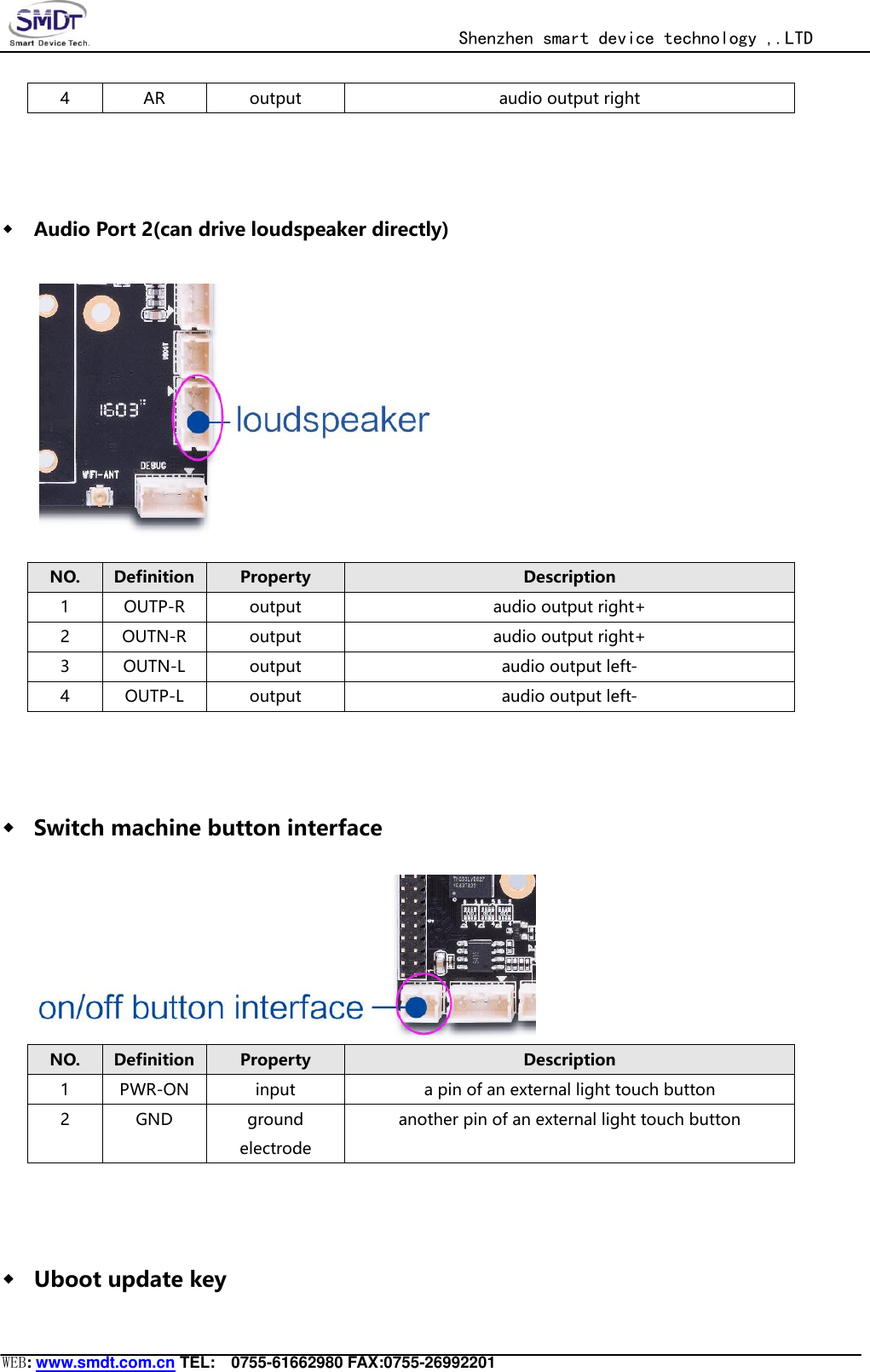                                                  Shenzhen smart device technology ,.LTD  WEB: www.smdt.com.cn TEL:    0755-61662980 FAX:0755-26992201 4 AR output audio output right  ◆ Audio Port 2(can drive loudspeaker directly)  NO. Definition Property Description 1 OUTP-R output audio output right+ 2 OUTN-R output audio output right+ 3 OUTN-L output audio output left- 4 OUTP-L output audio output left-  ◆ Switch machine button interface  NO. Definition Property Description 1 PWR-ON input a pin of an external light touch button 2 GND ground electrode another pin of an external light touch button  ◆ Uboot update key 