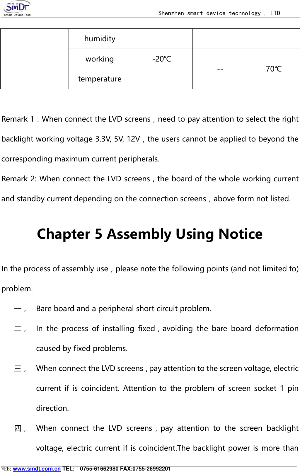                                                  Shenzhen smart device technology ,.LTD  WEB: www.smdt.com.cn TEL:    0755-61662980 FAX:0755-26992201 humidity working temperature -20℃ -- 70℃  Remark 1：When connect the LVD screens，need to pay attention to select the right backlight working voltage 3.3V, 5V, 12V，the users cannot be applied to beyond the corresponding maximum current peripherals. Remark 2: When connect the LVD screens，the board of the whole working current and standby current depending on the connection screens，above form not listed. Chapter 5 Assembly Using Notice In the process of assembly use，please note the following points (and not limited to) problem. 一， Bare board and a peripheral short circuit problem. 二， In  the  process  of  installing  fixed，avoiding  the  bare  board  deformation caused by fixed problems. 三， When connect the LVD screens，pay attention to the screen voltage, electric current  if  is  coincident. Attention  to  the  problem  of  screen  socket  1  pin direction. 四， When  connect  the  LVD  screens，pay  attention  to  the  screen  backlight voltage, electric current if is coincident.The backlight power is more than 