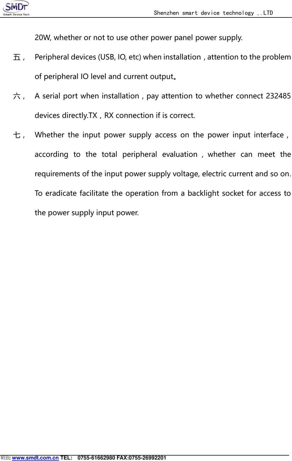                                                  Shenzhen smart device technology ,.LTD  WEB: www.smdt.com.cn TEL:    0755-61662980 FAX:0755-26992201 20W, whether or not to use other power panel power supply. 五， Peripheral devices (USB, IO, etc) when installation，attention to the problem of peripheral IO level and current output。 六， A serial port when installation，pay attention to whether connect 232485 devices directly.TX，RX connection if is correct. 七， Whether  the  input  power  supply  access  on  the  power  input  interface，according  to  the  total  peripheral  evaluation ，whether  can  meet  the requirements of the input power supply voltage, electric current and so on. To eradicate facilitate the operation from a backlight socket for access to the power supply input power.  