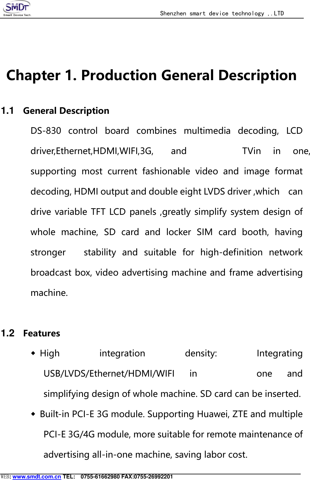                                                  Shenzhen smart device technology ,.LTD  WEB: www.smdt.com.cn TEL:    0755-61662980 FAX:0755-26992201  Chapter 1. Production General Description 1.1 General Description DS-830  control  board  combines  multimedia  decoding,  LCD driver,Ethernet,HDMI,WIFI,3G, and  TVin  in  one, supporting  most  current  fashionable  video  and  image  format decoding, HDMI output and double eight LVDS driver ,which    can drive variable TFT LCD panels ,greatly simplify system design of whole  machine,  SD  card  and  locker  SIM  card  booth,  having stronger      stability  and  suitable  for  high-definition  network broadcast box, video advertising machine and frame advertising machine.     1.2 Features ◆ High  integration  density:  Integrating USB/LVDS/Ethernet/HDMI/WIFI  in  one  and simplifying design of whole machine. SD card can be inserted. ◆ Built-in PCI-E 3G module. Supporting Huawei, ZTE and multiple PCI-E 3G/4G module, more suitable for remote maintenance of advertising all-in-one machine, saving labor cost. 