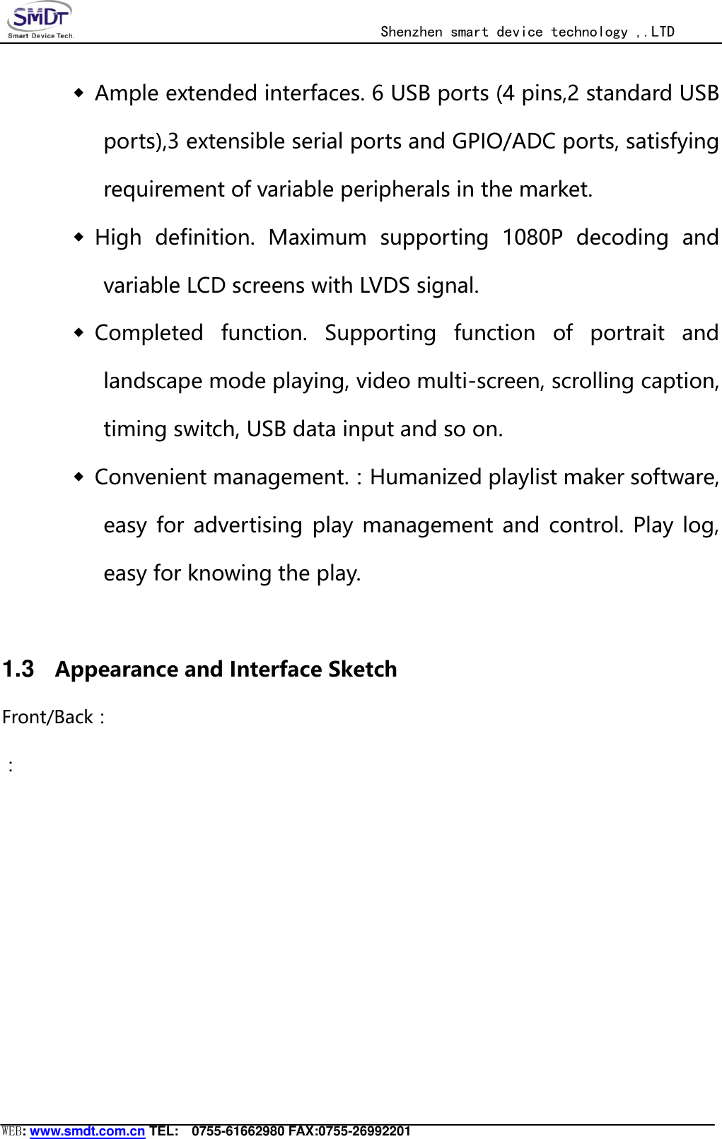                                                  Shenzhen smart device technology ,.LTD  WEB: www.smdt.com.cn TEL:    0755-61662980 FAX:0755-26992201 ◆ Ample extended interfaces. 6 USB ports (4 pins,2 standard USB ports),3 extensible serial ports and GPIO/ADC ports, satisfying requirement of variable peripherals in the market. ◆ High  definition.  Maximum  supporting  1080P  decoding  and variable LCD screens with LVDS signal. ◆ Completed  function.  Supporting  function  of  portrait  and landscape mode playing, video multi-screen, scrolling caption, timing switch, USB data input and so on. ◆ Convenient management.：Humanized playlist maker software, easy  for  advertising  play  management and  control.  Play  log, easy for knowing the play.  1.3 Appearance and Interface Sketch Front/Back： ：       