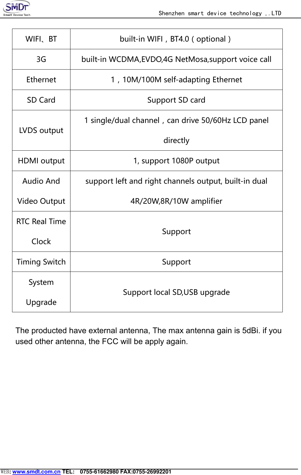                                                  Shenzhen smart device technology ,.LTD  WEB: www.smdt.com.cn TEL:    0755-61662980 FAX:0755-26992201 WIFI、BT  built-in WIFI，BT4.0（optional） 3G  built-in WCDMA,EVDO,4G NetMosa,support voice call Ethernet  1，10M/100M self-adapting Ethernet SD Card  Support SD card   LVDS output 1 single/dual channel，can drive 50/60Hz LCD panel directly HDMI output  1, support 1080P output Audio And Video Output support left and right channels output, built-in dual 4R/20W,8R/10W amplifier RTC Real Time Clock Support Timing Switch  Support System Upgrade Support local SD,USB upgrade The producted have external antenna, The max antenna gain is 5dBi. if youused other antenna, the FCC will be apply again. 