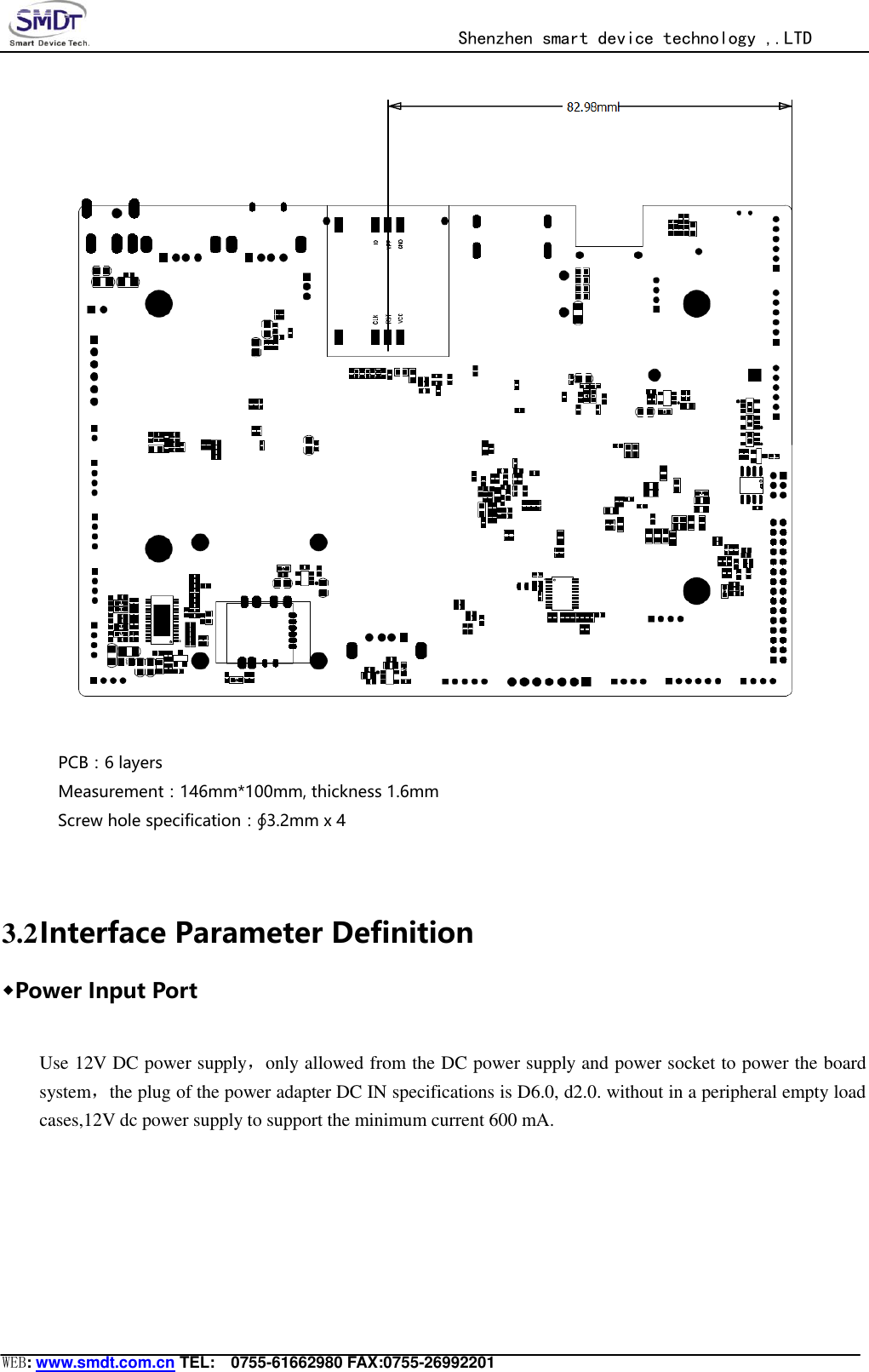                                                  Shenzhen smart device technology ,.LTD  WEB: www.smdt.com.cn TEL:    0755-61662980 FAX:0755-26992201   PCB：6 layers Measurement：146mm*100mm, thickness 1.6mm               Screw hole specification：∮3.2mm x 4   3.2 Interface Parameter Definition ◆Power Input Port  Use 12V DC power supply，only allowed from the DC power supply and power socket to power the board system，the plug of the power adapter DC IN specifications is D6.0, d2.0. without in a peripheral empty load cases,12V dc power supply to support the minimum current 600 mA. 