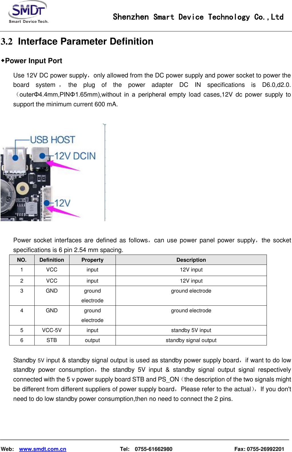                                                    Shenzhen Smart Device Technology Co.,Ltd    Web:    www.smdt.com.cn                    Tel:    0755-61662980                                              Fax: 0755-26992201 3.2   Interface Parameter Definition ◆Power Input Port Use 12V DC power supply，only allowed from the DC power supply and power socket to power the board  system ，the  plug  of  the  power  adapter  DC  IN  specifications  is  D6.0,d2.0.（outerΦ4.4mm,PINΦ1.65mm),without  in  a  peripheral  empty  load  cases,12V  dc  power  supply  to support the minimum current 600 mA.    Power socket interfaces are defined  as  follows，can use power panel power supply，the socket specifications is 6 pin 2.54 mm spacing. NO.  Definition  Property  Description 1  VCC  input  12V input 2  VCC  input  12V input 3  GND  ground electrode ground electrode 4  GND  ground electrode ground electrode 5  VCC-5V input  standby 5V input 6  STB  output  standby signal output  Standby 5V input &amp; standby signal output is used as standby power supply board，if want to do low standby  power  consumption，the  standby  5V  input  &amp;  standby  signal  output  signal  respectively connected with the 5 v power supply board STB and PS_ON（the description of the two signals might be different from different suppliers of power supply board，Please refer to the actual）， If you don&apos;t need to do low standby power consumption,then no need to connect the 2 pins.   