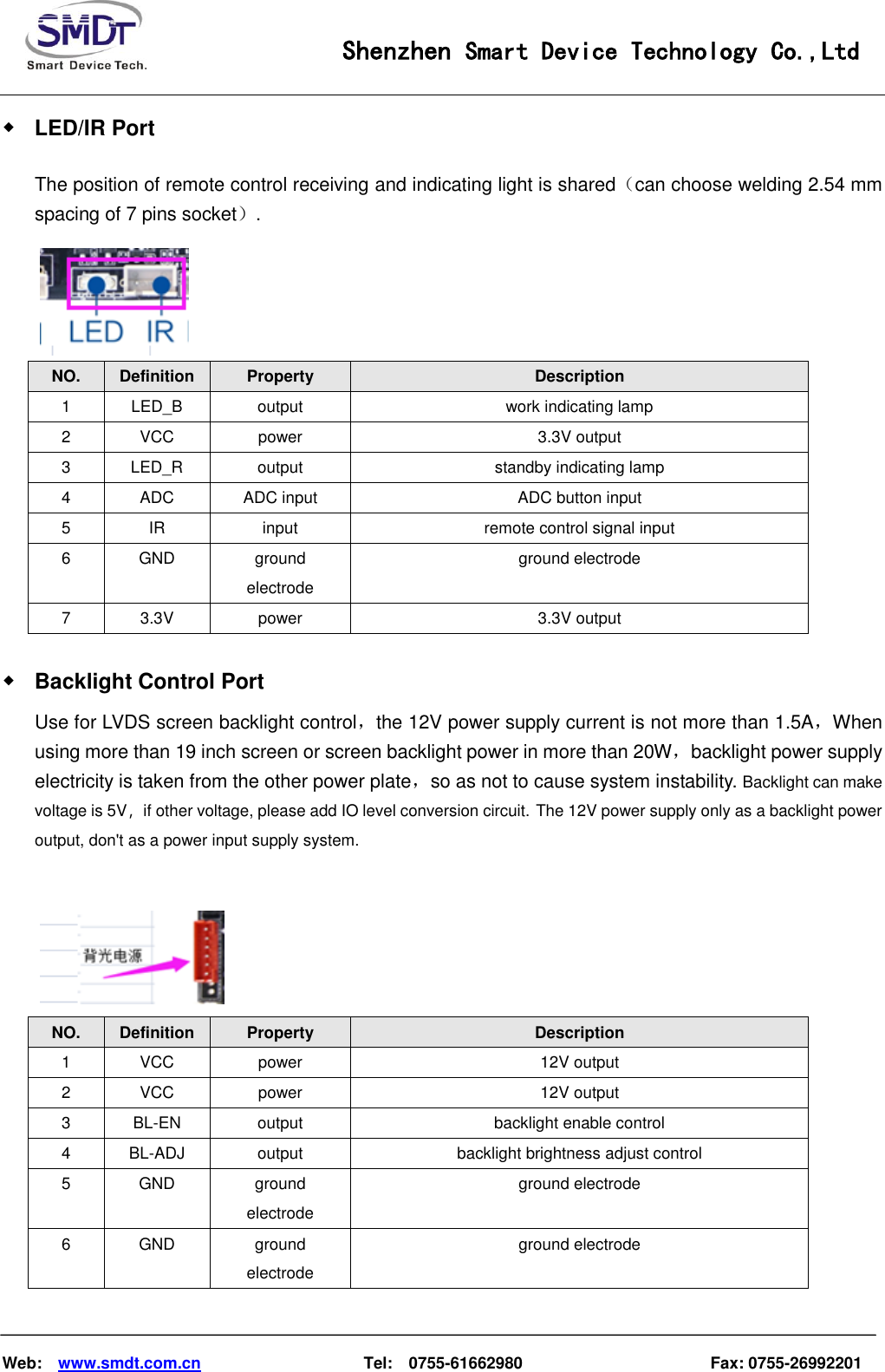                                                    Shenzhen Smart Device Technology Co.,Ltd    Web:    www.smdt.com.cn                    Tel:    0755-61662980                                              Fax: 0755-26992201 ◆ LED/IR Port The position of remote control receiving and indicating light is shared（can choose welding 2.54 mm spacing of 7 pins socket）.  NO.  Definition  Property  Description 1  LED_B  output  work indicating lamp 2  VCC  power  3.3V output 3  LED_R  output  standby indicating lamp 4  ADC  ADC input  ADC button input 5  IR input  remote control signal input 6  GND  ground electrode ground electrode 7  3.3V  power  3.3V output ◆ Backlight Control Port Use for LVDS screen backlight control，the 12V power supply current is not more than 1.5A，When using more than 19 inch screen or screen backlight power in more than 20W，backlight power supply electricity is taken from the other power plate，so as not to cause system instability. Backlight can make voltage is 5V，if other voltage, please add IO level conversion circuit. The 12V power supply only as a backlight power output, don&apos;t as a power input supply system.   NO.  Definition  Property  Description 1  VCC  power  12V output 2  VCC  power  12V output 3  BL-EN  output  backlight enable control 4  BL-ADJ  output  backlight brightness adjust control 5  GND  ground electrode ground electrode 6  GND  ground electrode ground electrode 